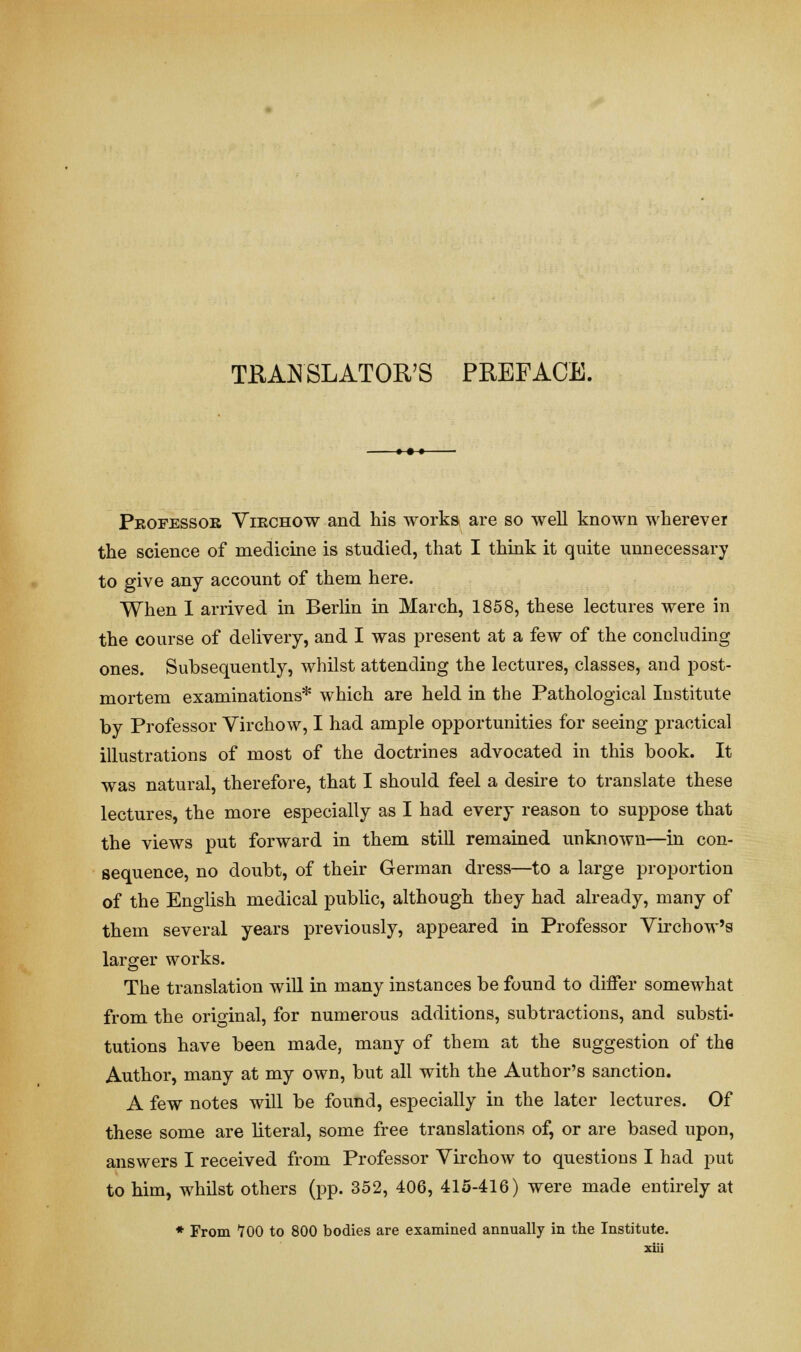 TRANSLATOR'S PREFACE. Peofessok Viechow and his works are so well known wherever the science of medicine is studied, that I think it quite unnecessary to give any account of them here. When I arrived in Berlin in March, 1858, these lectures were in the course of delivery, and I was present at a few of the concluding ones. Subsequently, whilst attending the lectures, classes, and post- mortem examinations* which are held in the Pathological Institute by Professor Virchow, I had ample opportunities for seeing practical illustrations of most of the doctrines advocated in this book. It was natural, therefore, that I should feel a desire to translate these lectures, the more especially as I had every reason to suppose that the views put forward in them still remained unknown—in con- sequence, no doubt, of their German dress—to a large proportion of the English medical public, although they had already, many of them several years previously, appeared in Professor Virchow's larger works. The translation will in many instances be found to differ somewhat from the original, for numerous additions, subtractions, and substi- tutions have been made, many of them at the suggestion of the Author, many at my own, but all with the Author's sanction. A few notes will be found, especially in the later lectures. Of these some are literal, some free translations of, or are based upon, answers I received from Professor Virchow to questions I had put to him, whilst others (pp. 352, 406, 415-416) were made entirely at * From 700 to 800 bodies are examined annually in the Institute.