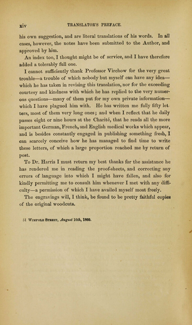 his own suggestion, and are literal translations of his words. In all cases, however, the notes have been submitted to the Author, and approved by him. An index too, I thought might be of service, and I have therefore added a tolerably full one. I cannot sufficiently thank Professor Virchow for the very great trouble—a trouble of which nobody but myself can have any idea— which he has taken in revising this translation, nor for the exceeding courtesy and kindness with which he has replied to the very numer- ous questions—many of them put for my own private information— which I have plagued him with. He has written me fully fifty let- ters, most of them very long ones; and when I reflect that he daily passes eight or nine hours at the Charite, that he reads all the more important German, French, and English medical works which appear, and is besides constantly engaged in publishing something fresh, I can scarcely conceive how he has managed to find time to write these letters, of which a large proportion reached me by return of post. To Dr. Harris I must return my best thanks for the assistance he has rendered me in reading the proof-sheets, and correcting any errors of language into which I might have fallen, and also for kindly permitting me to consult him whenever I met with any diffi- culty—a permission of which I have availed myself most freely. The engravings will, I think, be found to be pretty faithful copies of the original woodcuts. 51 Wimpole Street, August 10th, 1860.