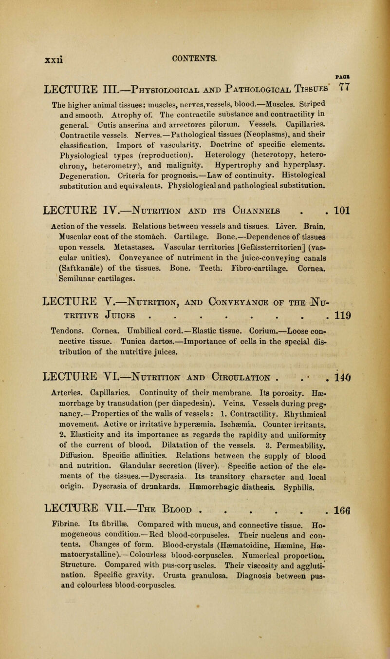 LECTURE III.—Physiological and Pathological Tissues 77 The higher animal tissues: muscles, nerves,vessels, blood.—Muscles. Striped and smooth. Atrophy of. The contractile substance and contractility in general. Cutis anserina and arrectores pilorum. Vessels. Capillaries. Contractile vessels. Nerves.—Pathological tissues (Neoplasms), and their classification. Import of vascularity. Doctrine of specific elements. Physiological types (reproduction). Heterology (heterotopy, hetero- chrony, heterometry), and malignity. Hypertrophy and hyperplasy. Degeneration. Criteria for prognosis.—Law of continuity. Histological substitution and equivalents. Physiological and pathological substitution. LECTURE IT.—Nutrition and its Channels . . 101 Action of the vessels. Relations between vessels and tissues. Liver. Brain. Muscular coat of the stomach. Cartilage. Bone.—Dependence of tissues upon vessels. Metastases. Vascular territories [Gefassterritorien] (vas- cular unities). Conveyance of nutriment in the juice-conveying canals (Saftkanale) of the tissues. Bone. Teeth. Fibro-cartilage. Cornea. Semilunar cartilages. LECTURE Y.—Nutrition, and Conveyance of the Nu- tritive Juices 119 Tendons. Cornea. Umbilical cord.—Elastic tissue. Corium.—Loose con- nective tissue. Tunica dartos.—Importance of cells in the special dis- tribution of the nutritive juices. LECTURE YI.—Nutrition and Circulation . . • . 14(i Arteries. Capillaries. Continuity of their membrane. Its porosity. Hae- morrhage by transudation (per diapedesin). Veins. Vessels during preg- nancy.—Properties of the walls of vessels: 1. Contractility. Rhythmical movement. Active or irritative hyperaemia. Ischaemia. Counter irritants. 2. Elasticity and its importance as regards the rapidity and uniformity of the current of blood. Dilatation of the vessels. 3. Permeability. Diffusion. Specific affinities. Relations between the supply of blood and nutrition. Glandular secretion (liver). Specific action of the ele- ments of the tissues.—Dyscrasia. Its transitory character and local origin. Dyscrasia of drunkards. Haamorrhagic diathesis. Syphilis. LECTURE YII.—The Blood 166 Fibrine. Its fibrillar Compared with mucus, and connective tissue. Ho- mogeneous condition.—Red blood-corpuseles. Their nucleus and con- tents. Changes of form. Blood-crystals (Haematoidine, Haemine, Haa- matocrystalline). — Colourless blood-corpuscles. Numerical proportion. Structure. Compared with pus-corpuscles. Their viscosity and aggluti- nation. Specific gravity. Crusta granulosa. Diagnosis between pus- and colourless blood corpuscles.