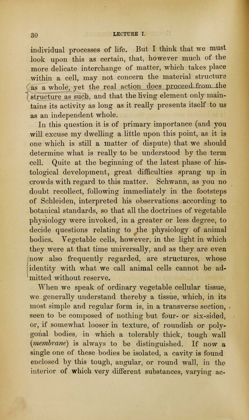 individual processes of life. But I think that we must look upon this as certain, that, however much of the more delicate interchange of matter, which takes place within a cell, may not concern the material structure as a whole, yet the real action, .does proceed from, the structure as such, and that the living element only main- tains its activity as long as it really presents itself to us as an independent whole. In this question it is of primary importance (and you will excuse my dwelling a little upon this point, as it is one which is still a matter of dispute) that we should determine what is really to be understood by the term cell. Quite at the beginning of the latest phase of his- tological development, great difficulties sprang up in crowds with regard to this matter. Schwann, as you no doubt recollect, following immediately in the footsteps of Schleiden, interpreted his observations according to botanical standards, so that all the doctrines of vegetable physiology were invoked, in a greater or less degree, to decide questions relating to the physiology of animal bodies. Vegetable cells, however, in the light in which they were at that time universally, and as they are even now also frequently regarded, are structures, whose identity with what we call animal cells cannot be ad- mitted without reserve. When we speak of ordinary vegetable cellular tissue, we generally understand thereby a tissue, which, in its most simple and regular form is, in a transverse section, seen to be composed of nothing but four- or six-sided, or, if somewhat looser in texture, of roundish or poly- gonal bodies, in which a tolerably thick, tough wall (membrane) is always to be distinguished. If now a single one of these bodies be isolated, a cavity is found enclosed by this tough, angular, or round wall, in the interior of which very different substances, varying ac-