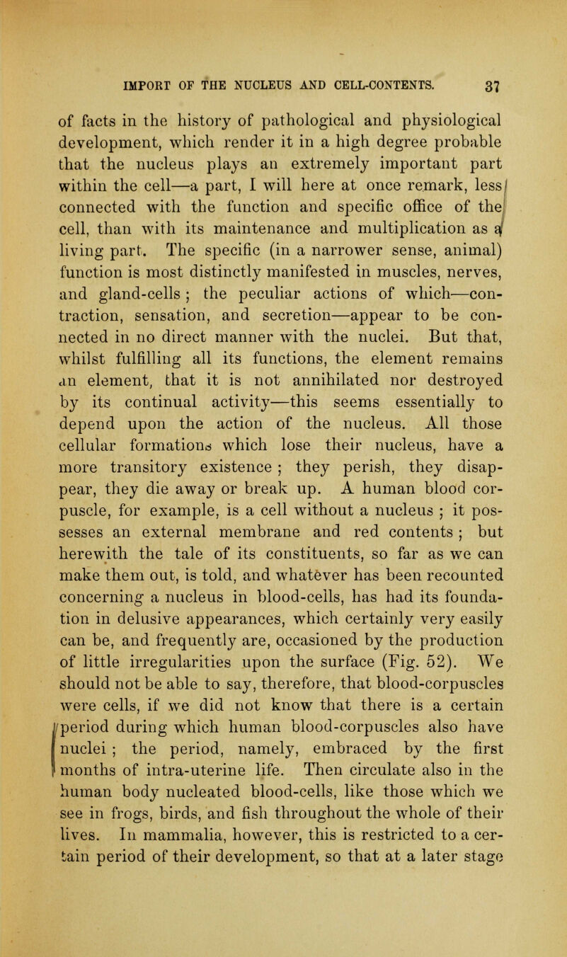 of facts in the history of pathological and physiological development, which render it in a high degree probable that the nucleus plays an extremely important part within the cell—a part, I will here at once remark, less^ connected with the function and specific office of the; cell, than with its maintenance and multiplication as 2J living part. The specific (in a narrower sense, animal) function is most distinctly manifested in muscles, nerves, and gland-cells ; the peculiar actions of which—con- traction, sensation, and secretion—appear to be con- nected in no direct manner with the nuclei. But that, whilst fulfilling all its functions, the element remains an element, that it is not annihilated nor destroyed by its continual activity—this seems essentially to depend upon the action of the nucleus. All those cellular formations which lose their nucleus, have a more transitory existence ; they perish, they disap- pear, they die away or break up. A human blood cor- puscle, for example, is a cell without a nucleus ; it pos- sesses an external membrane and red contents ; but herewith the tale of its constituents, so far as we can make them out, is told, and whatever has been recounted concerning a nucleus in blood-ceils, has had its founda- tion in delusive appearances, which certainly very easily can be, and frequently are, occasioned by the production of little irregularities upon the surface (Fig. 52). We should not be able to say, therefore, that blood-corpuscles were cells, if we did not know that there is a certain period during which human blood-corpuscles also have nuclei ; the period, namely, embraced by the first months of intra-uterine life. Then circulate also in the human body nucleated blood-cells, like those which we see in frogs, birds, and fish throughout the whole of their lives. In mammalia, however, this is restricted to a cer- tain period of their development, so that at a later stage