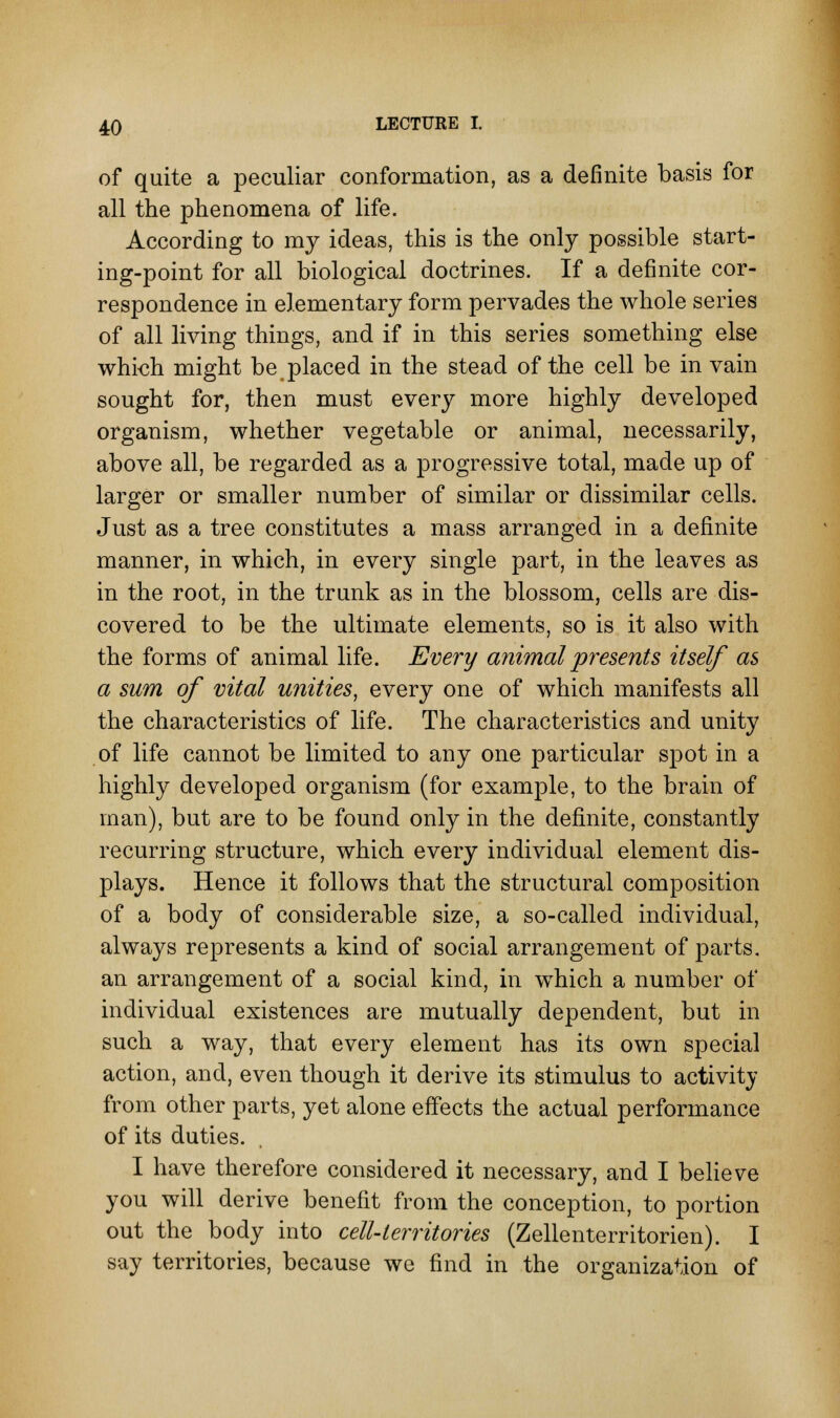 of quite a peculiar conformation, as a definite basis for all the phenomena of life. According to my ideas, this is the only possible start- ing-point for all biological doctrines. If a definite cor- respondence in elementary form pervades the whole series of all living things, and if in this series something else whkh might be placed in the stead of the cell be in vain sought for, then must every more highly developed organism, whether vegetable or animal, necessarily, above all, be regarded as a progressive total, made up of larger or smaller number of similar or dissimilar cells. Just as a tree constitutes a mass arranged in a definite manner, in which, in every single part, in the leaves as in the root, in the trunk as in the blossom, cells are dis- covered to be the ultimate elements, so is it also with the forms of animal life. Every animal presents itself as a sum of vital unities, every one of which manifests all the characteristics of life. The characteristics and unity of life cannot be limited to any one particular spot in a highly developed organism (for example, to the brain of man), but are to be found only in the definite, constantly recurring structure, which every individual element dis- plays. Hence it follows that the structural composition of a body of considerable size, a so-called individual, always represents a kind of social arrangement of parts, an arrangement of a social kind, in which a number of individual existences are mutually dependent, but in such a way, that every element has its own special action, and, even though it derive its stimulus to activity from other parts, yet alone effects the actual performance of its duties. I have therefore considered it necessary, and I believe you will derive benefit from the conception, to portion out the body into cell-territories (Zellenterritorien). I say territories, because we find in the organization of