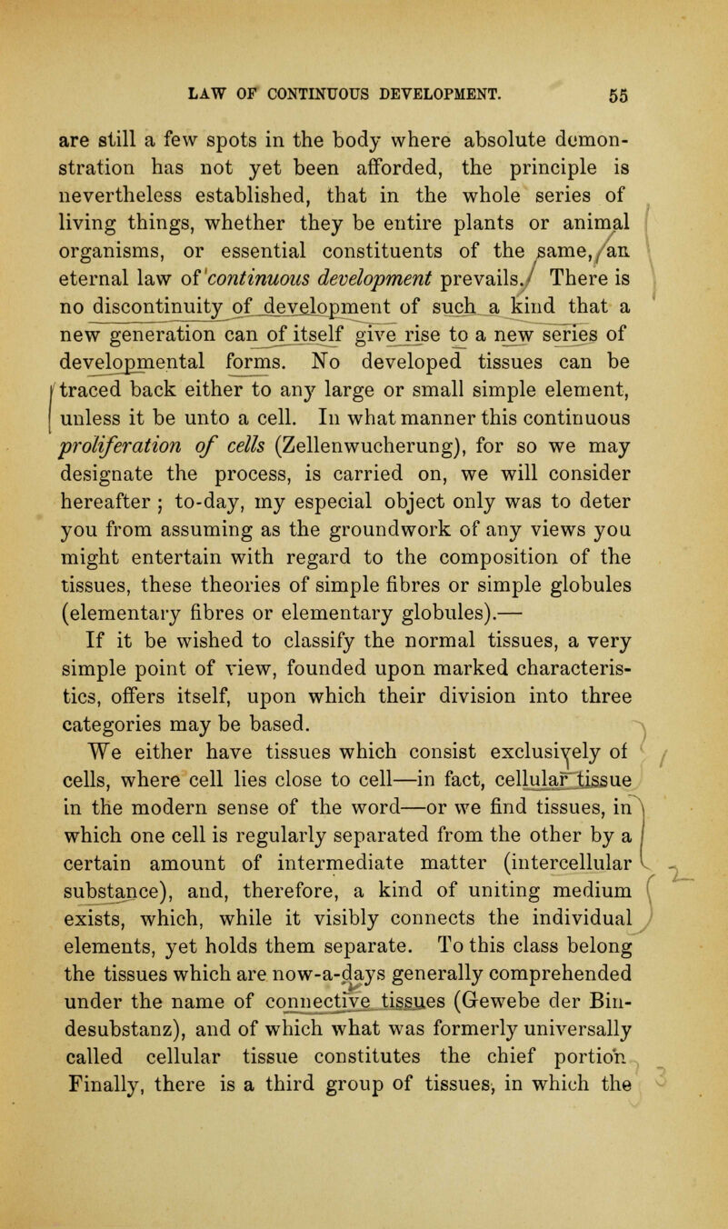 are still a few spots in the body where absolute demon- stration has not yet been afforded, the principle is nevertheless established, that in the whole series of living things, whether they be entire plants or animal organisms, or essential constituents of the same,/an eternal law oVcontinuous development prevails./ There is no discontinuity^oXjdeveiopment of such a kind that a new generation canj)fiteelf give rise to a new series of developmental forms. No developed tissues can be traced back either to any large or small simple element, unless it be unto a cell. In what manner this continuous proliferation of cells (Zellenwucherung), for so we may designate the process, is carried on, we will consider hereafter ; to-day, my especial object only was to deter you from assuming as the groundwork of any views you might entertain with regard to the composition of the tissues, these theories of simple fibres or simple globules (elementary fibres or elementary globules).— If it be wished to classify the normal tissues, a very simple point of view, founded upon marked characteris- tics, offers itself, upon which their division into three categories may be based. We either have tissues which consist exclusively of cells, where cell lies close to cell—in fact, celluhar tissue in the modern sense of the word—or we find tissues, irA which one cell is regularly separated from the other by a I certain amount of intermediate matter (intercellular I substance), and, therefore, a kind of uniting medium exists, which, while it visibly connects the individual elements, yet holds them separate. To this class belong the tissues which are now-a-days generally comprehended under the name of cojnnecjjye tissues (Gewebe der Bin- desubstanz), and of which what was formerly universally called cellular tissue constitutes the chief portion Finally, there is a third group of tissues^ in which the ; r