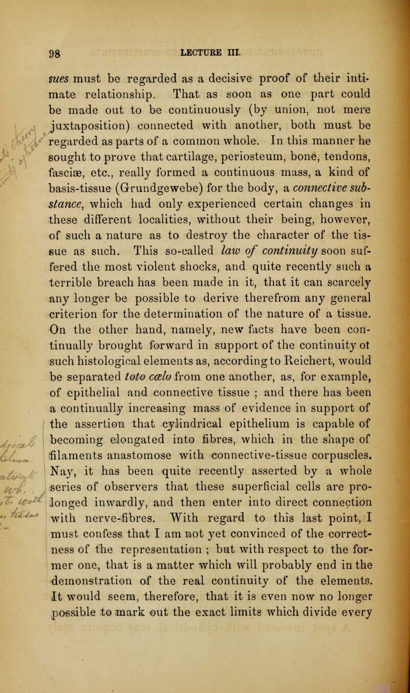 nies must be regarded as a decisive proof of their inti- mate relationship. That as soon as one part could be made out to be continuously (by union, not mere juxtaposition) connected with another, both must be regarded as parts of a common whole. In this manner he r. 0 sought to prove that cartilage, periosteum, bone, tendons, fasciae, etc., really formed a continuous mass, a kind of basis-tissue (Grundgewebe) for the body, a connective sub- stance, which had only experienced certain changes in these different localities, without their being, however, of such a nature as to destroy the character of the tis- sue as such. This so-called law of continuity soon suf- fered the most violent shocks, and quite recently such a terrible breach has been made in it, that it can scarcely any longer be possible to derive therefrom any general criterion for the determination of the nature of a tissue. On the other hand, namely, new facts have been con- tinually brought forward in support of the continuity ot such histological elements as, according to Reichert, would be separated toto ccelo from one another, as, for example, of epithelial and connective tissue ; and there has been a continually increasing mass of evidence in support of | the assertion that cylindrical epithelium is capable of I becoming elongated into fibres, which in the shape of ffilaments anastomose with connective-tissue corpuscles. Nay, it has been quite recently asserted by a whole series of observers that these superficial cells are pro- i& <■ longed inwardly, and then enter into direct connection with nerve-fibres. With regard to this last point, I must confess that I am not yet convinced of the correct- ness of the representation ; but with respect to the for- mer one, that is a matter which will probably end in the demonstration of the real continuity of the elements. It would seem, therefore, that it is even now no longer possible to mark out the exact limits which divide every