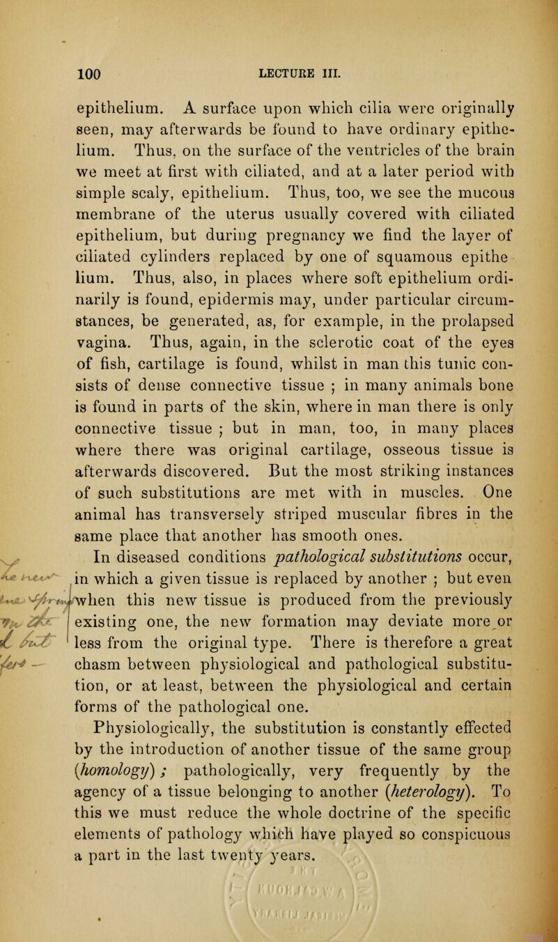 epithelium. A surface upon which cilia were originally seen, may afterwards be found to have ordinary epithe- lium. Thus, on the surface of the ventricles of the brain we meet at first with ciliated, and at a later period with simple scaly, epithelium. Thus, too, we see the mucous membrane of the uterus usually covered with ciliated epithelium, but during pregnancy we find the layer of ciliated cylinders replaced by one of squamous epithe lium. Thus, also, in places where soft epithelium ordi- narily is found, epidermis may, under particular circum- stances, be generated, as, for example, in the prolapsed vagina. Thus, again, in the sclerotic coat of the eyes of fish, cartilage is found, whilst in man this tunic con- sists of dense connective tissue ; in many animals bone is found in parts of the skin, where in man there is only connective tissue ; but in man, too, in many places where there was original cartilage, osseous tissue is afterwards discovered. But the most striking instances of such substitutions are met with in muscles. One animal has transversely striped muscular fibres in the same place that another has smooth ones. In diseased conditions pathological substitutions occur, in which a given tissue is replaced by another j but even hen this new tissue is produced from the previously existing one, the new formation may deviate more or less from the original type. There is therefore a great chasm between physiological and pathological substitu- tion, or at least, between the physiological and certain forms of the pathological one. Physiologically, the substitution is constantly effected by the introduction of another tissue of the same group {homology); pathologically, very frequently by the agency of a tissue belonging to another {Jieterology). To this we must reduce the whole doctrine of the specific elements of pathology which have played so conspicuous a part in the last twenty years.