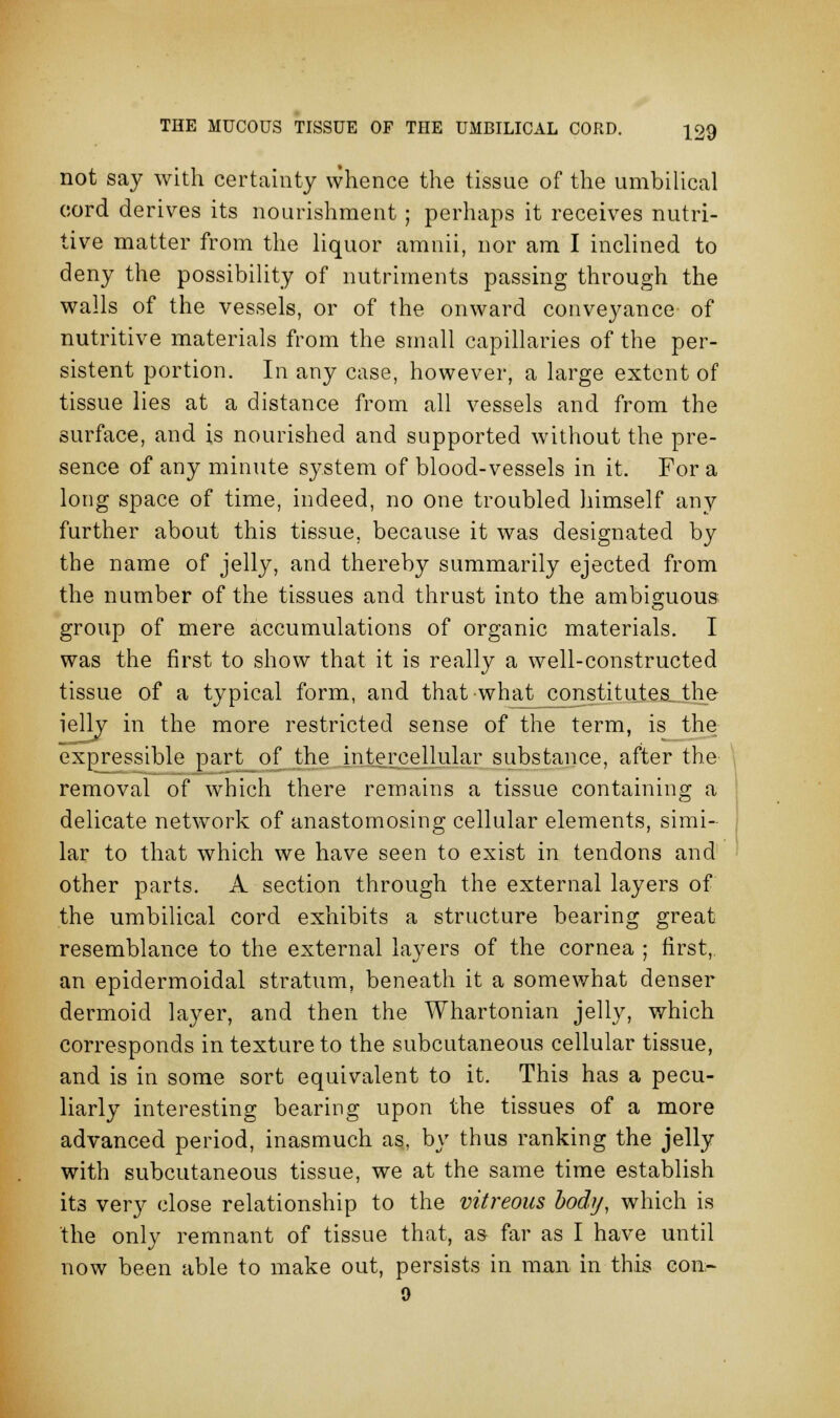 not say with certainty whence the tissue of the umbilical cord derives its nourishment ; perhaps it receives nutri- tive matter from the liquor amnii, nor am I inclined to deny the possibility of nutriments passing through the walls of the vessels, or of the onward conveyance of nutritive materials from the small capillaries of the per- sistent portion. In any case, however, a large extent of tissue lies at a distance from all vessels and from the surface, and is nourished and supported without the pre- sence of any minute system of blood-vessels in it. For a long space of time, indeed, no one troubled himself any further about this tissue, because it was designated by the name of jelly, and thereby summarily ejected from the number of the tissues and thrust into the ambiguous group of mere accumulations of organic materials. I was the first to show that it is really a well-constructed tissue of a typical form, and that what constitutes the ielly in the more restricted sense of the term, is the expressible part of the intercellular substance, after the removal of which there remains a tissue containing a delicate network of anastomosing cellular elements, simi- lar to that which we have seen to exist in tendons and other parts. A section through the external layers of the umbilical cord exhibits a structure bearing great resemblance to the external layers of the cornea ; first,. an epidermoidal stratum, beneath it a somewhat denser dermoid layer, and then the Whartonian jelly, which corresponds in texture to the subcutaneous cellular tissue, and is in some sort equivalent to it. This has a pecu- liarly interesting bearing upon the tissues of a more advanced period, inasmuch as, by thus ranking the jelly with subcutaneous tissue, we at the same time establish its very close relationship to the vitreous body, which is the only remnant of tissue that, as far as I have until now been able to make out, persists in man in this con- 0