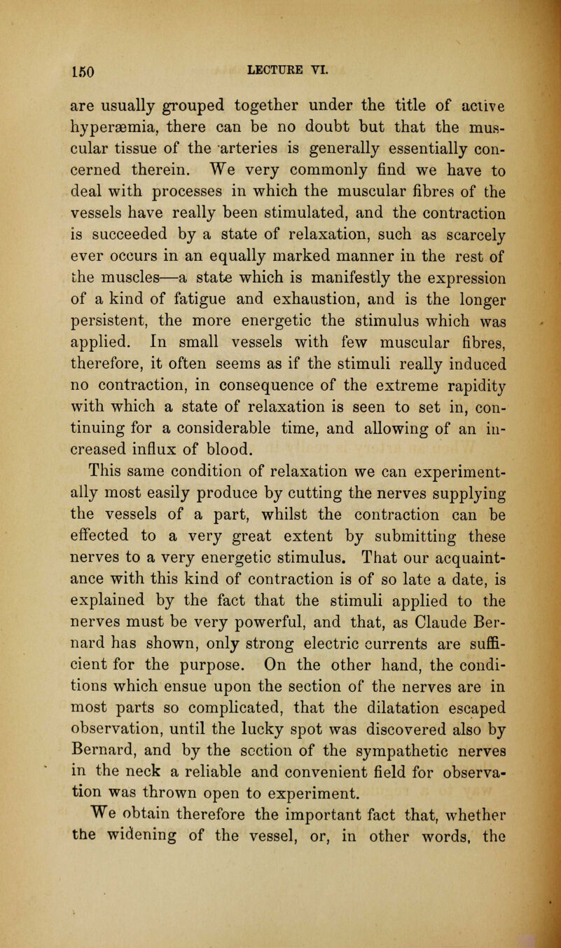 are usually grouped together under the title of active hyperemia, there can be no doubt but that the mus- cular tissue of the arteries is generally essentially con- cerned therein. We very commonly find we have to deal with processes in which the muscular fibres of the vessels have really been stimulated, and the contraction is succeeded by a state of relaxation, such as scarcely ever occurs in an equally marked manner in the rest of the muscles—a state which is manifestly the expression of a kind of fatigue and exhaustion, and is the longer persistent, the more energetic the stimulus which was applied. In small vessels with few muscular fibres, therefore, it often seems as if the stimuli really induced no contraction, in consequence of the extreme rapidity with which a state of relaxation is seen to set in, con- tinuing for a considerable time, and allowing of an in- creased influx of blood. This same condition of relaxation we can experiment- ally most easily produce by cutting the nerves supplying the vessels of a part, whilst the contraction can be effected to a very great extent by submitting these nerves to a very energetic stimulus. That our acquaint- ance with this kind of contraction is of so late a date, is explained by the fact that the stimuli applied to the nerves must be very powerful, and that, as Claude Ber- nard has shown, only strong electric currents are suffi- cient for the purpose. On the other hand, the condi- tions which ensue upon the section of the nerves are in most parts so complicated, that the dilatation escaped observation, until the lucky spot was discovered also by Bernard, and by the section of the sympathetic nerves in the neck a reliable and convenient field for observa- tion was thrown open to experiment. We obtain therefore the important fact that, whether the widening of the vessel, or, in other words, the