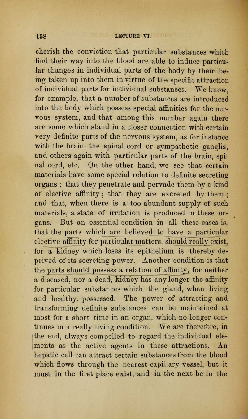 cherish the conviction that particular substances which find their way into the blood are able to induce particu- lar changes in individual parts of the body by their be- ing taken up into them in virtue of the specific attraction of individual parts for individual substances. We know, for example, that a number of substances are introduced into the body which possess special affinities for the ner- vous system, and that among this number again there are some which stand in a closer connection with certain very definite parts of the nervous system, as for instance with the brain, the spinal cord or sympathetic ganglia, and others again with particular parts of the brain, spi- nal cord, etc. On the other hand, we see that certain materials have some special relation to definite secreting organs ; that they penetrate and pervade them by a kind of elective affinity ; that they are excreted by them ; and that, when there is a too abundant supply of such materials, a state of irritation is produced in these or- gans. But an essential condition in all these cases is, that the parts which are believed to have a particular elective affinity for particular matters, should really exist, for a kidney which loses its epithelium is thereby de- prived of its secreting power. Another condition is that the parts should possess a relation of affinity, for neither a diseased, nor a dead, kidney has any longer the affinity for particular substances which the gland, when living and healthy, possessed. The power of attracting and transforming definite substances can be maintained at most for a short time in an organ, which no longer con- tinues in a really living condition. We are therefore, in the end, always compelled to regard the individual ele- ments as the active agents in these attractions. An hepatic cell can attract certain substances from the blood which flows through the nearest capiLary vessel, but it must in the first place exist, and in the next be in the