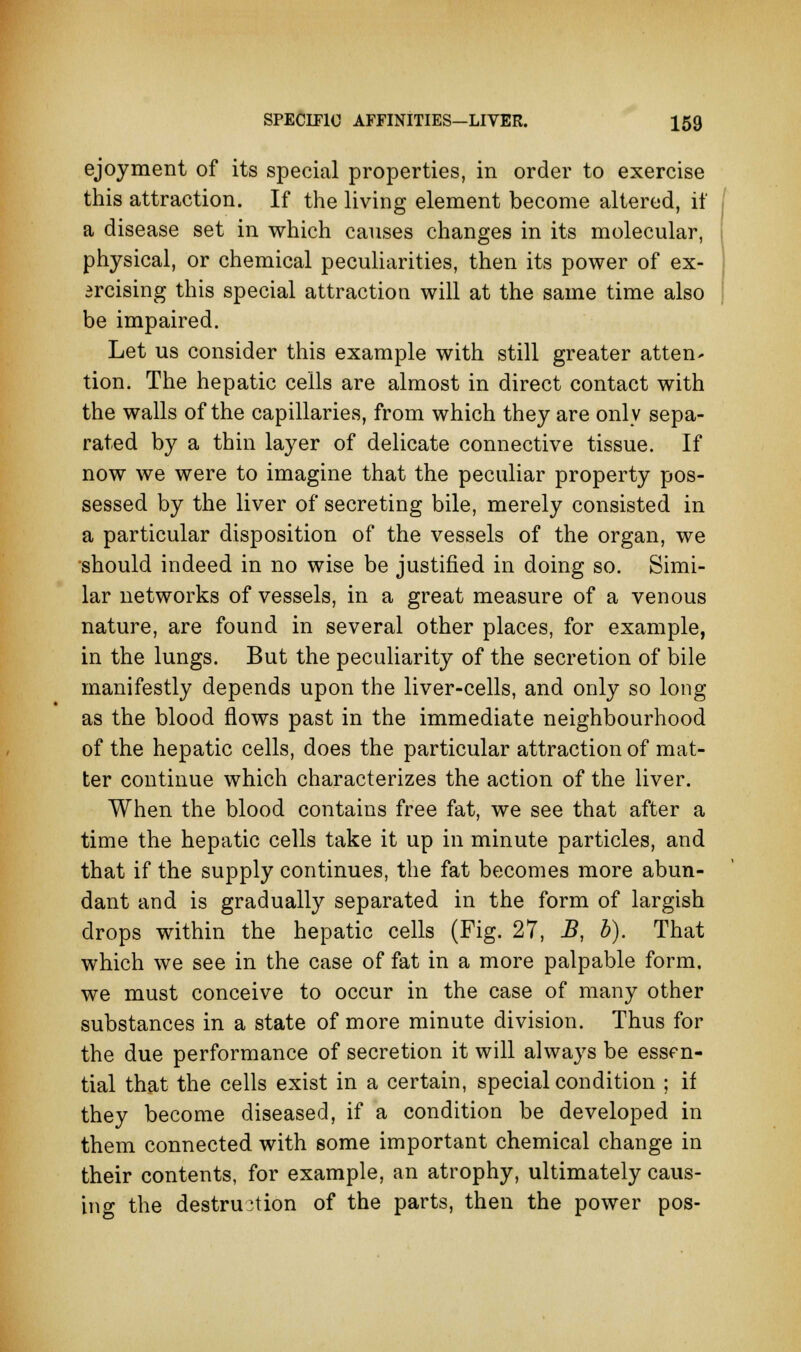 ejoyment of its special properties, in order to exercise this attraction. If the living element become altered, if a disease set in which causes changes in its molecular, physical, or chemical peculiarities, then its power of ex- ercising this special attraction will at the same time also be impaired. Let us consider this example with still greater atten- tion. The hepatic cells are almost in direct contact with the walls of the capillaries, from which they are only sepa- rated by a thin layer of delicate connective tissue. If now we were to imagine that the peculiar property pos- sessed by the liver of secreting bile, merely consisted in a particular disposition of the vessels of the organ, we should indeed in no wise be justified in doing so. Simi- lar networks of vessels, in a great measure of a venous nature, are found in several other places, for example, in the lungs. But the peculiarity of the secretion of bile manifestly depends upon the liver-cells, and only so long as the blood flows past in the immediate neighbourhood of the hepatic cells, does the particular attraction of mat- ter continue which characterizes the action of the liver. When the blood contains free fat, we see that after a time the hepatic cells take it up in minute particles, and that if the supply continues, the fat becomes more abun- dant and is gradually separated in the form of largish drops within the hepatic cells (Fig. 27, B, b). That which we see in the case of fat in a more palpable form, we must conceive to occur in the case of many other substances in a state of more minute division. Thus for the due performance of secretion it will always be essf n- tial that the cells exist in a certain, special condition ; if they become diseased, if a condition be developed in them connected with some important chemical change in their contents, for example, an atrophy, ultimately caus- ing the destruction of the parts, then the power pos-