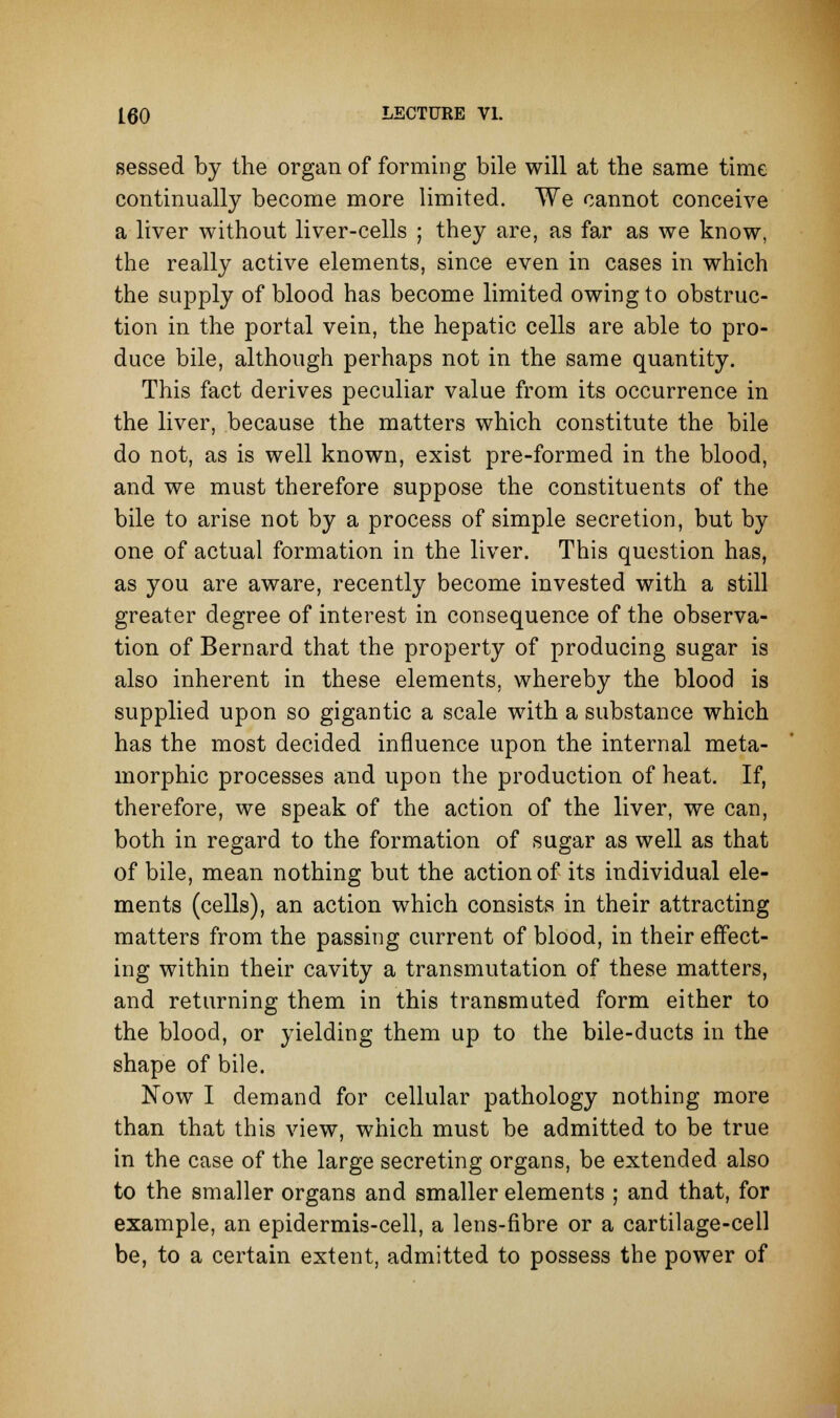 sessed by the organ of forming bile will at the same time continually become more limited. We cannot conceive a liver without liver-cells ; they are, as far as we know, the really active elements, since even in cases in which the supply of blood has become limited owing to obstruc- tion in the portal vein, the hepatic cells are able to pro- duce bile, although perhaps not in the same quantity. This fact derives peculiar value from its occurrence in the liver, because the matters which constitute the bile do not, as is well known, exist pre-formed in the blood, and we must therefore suppose the constituents of the bile to arise not by a process of simple secretion, but by one of actual formation in the liver. This question has, as you are aware, recently become invested with a still greater degree of interest in consequence of the observa- tion of Bernard that the property of producing sugar is also inherent in these elements, whereby the blood is supplied upon so gigantic a scale with a substance which has the most decided influence upon the internal meta- morphic processes and upon the production of heat. If, therefore, we speak of the action of the liver, we can, both in regard to the formation of sugar as well as that of bile, mean nothing but the action of its individual ele- ments (cells), an action which consists in their attracting matters from the passing current of blood, in their effect- ing within their cavity a transmutation of these matters, and returning them in this transmuted form either to the blood, or yielding them up to the bile-ducts in the shape of bile. Now I demand for cellular pathology nothing more than that this view, which must be admitted to be true in the case of the large secreting organs, be extended also to the smaller organs and smaller elements ; and that, for example, an epidermis-cell, a lens-fibre or a cartilage-cell be, to a certain extent, admitted to possess the power of