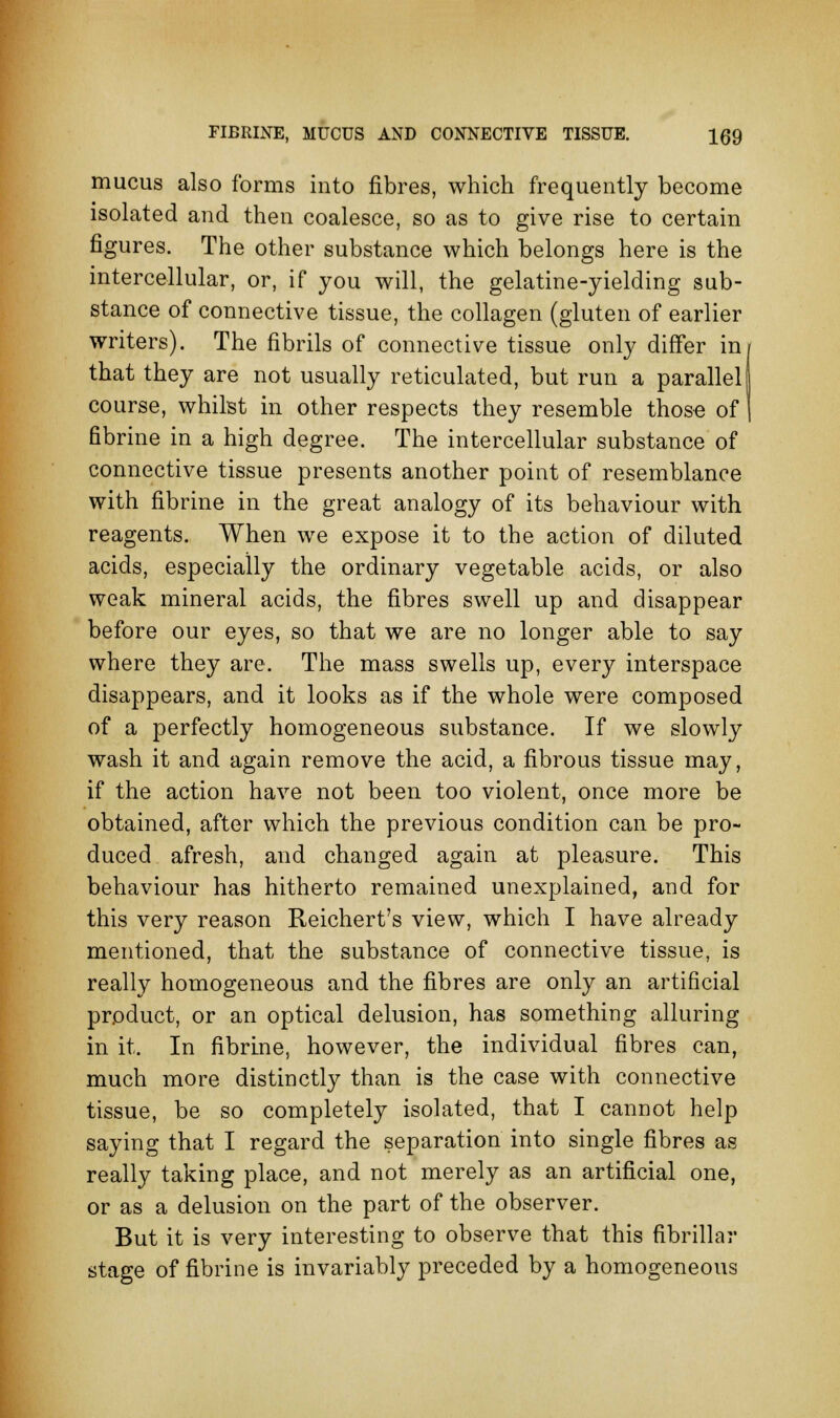 mucus also forms into fibres, which frequently become isolated and then coalesce, so as to give rise to certain figures. The other substance which belongs here is the intercellular, or, if you will, the gelatine-yielding sub- stance of connective tissue, the collagen (gluten of earlier writers). The fibrils of connective tissue only differ in that they are not usually reticulated, but run a parallel! course, whilst in other respects they resemble those of fibrine in a high degree. The intercellular substance of connective tissue presents another point of resemblance with fibrine in the great analogy of its behaviour with reagents. When we expose it to the action of diluted acids, especially the ordinary vegetable acids, or also weak mineral acids, the fibres swell up and disappear before our eyes, so that we are no longer able to say where they are. The mass swells up, every interspace disappears, and it looks as if the whole were composed of a perfectly homogeneous substance. If we slowly wash it and again remove the acid, a fibrous tissue may, if the action have not been too violent, once more be obtained, after which the previous condition can be pro- duced afresh, and changed again at pleasure. This behaviour has hitherto remained unexplained, and for this very reason Reichert's view, which I have already mentioned, that the substance of connective tissue, is really homogeneous and the fibres are only an artificial product, or an optical delusion, has something alluring in it. In fibrine, however, the individual fibres can, much more distinctly than is the case with connective tissue, be so completely isolated, that I cannot help saying that I regard the separation into single fibres as really taking place, and not merely as an artificial one, or as a delusion on the part of the observer. But it is very interesting to observe that this fibrillar stage of fibrine is invariably preceded by a homogeneous