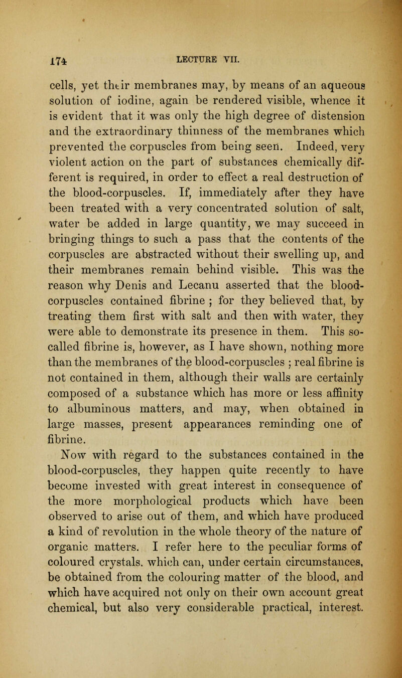 cells, yet thtir membranes may, by means of an aqueous solution of iodine, again be rendered visible, whence it is evident that it was only the high degree of distension and the extraordinary thinness of the membranes which prevented the corpuscles from being seen. Indeed, very violent action on the part of substances chemically dif- ferent is required, in order to effect a real destruction of the blood-corpuscles. If, immediately after they have been treated with a very concentrated solution of salt, water be added in large quantity, we may succeed in bringing things to such a pass that the contents of the corpuscles are abstracted without their swelling up, and their membranes remain behind visible. This was the reason why Denis and Lecanu asserted that the blood- corpuscles contained fibrine ; for they believed that, by treating them first with salt and then with water, they were able to demonstrate its presence in them. This so- called fibrine is, however, as I have shown, nothing more than the membranes of the blood-corpuscles ; real fibrine is not contained in them, although their walls are certainly composed of a substance which has more or less affinity to albuminous matters, and may, when obtained in large masses, present appearances reminding one of fibrine. Now with regard to the substances contained in the blood-corpuscles, they happen quite recently to have become invested with great interest in consequence of the more morphological products which have been observed to arise out of them, and which have produced a kind of revolution in the whole theory of the nature of organic matters. I refer here to the peculiar forms of coloured crystals, which can, under certain circumstances, be obtained from the colouring matter of the blood, and which have acquired not only on their own account great chemical, but also very considerable practical, interest.