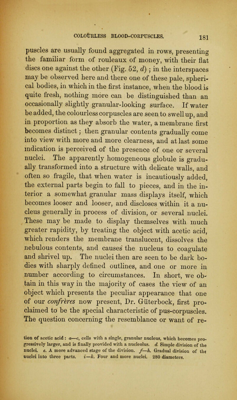 COLOURLESS BLOOD-CORPUSCLES. Ig} puscles are usually found aggregated in rows, presenting the familiar form of rouleaux of money, with their flat discs one against the other (Fig. 52, d) ; in the interspaces may be observed here and there one of these pale, spheri- cal bodies, in which in the first instance, when the blood is quite fresh, nothing more can be distinguished than an occasionally slightly granular-looking surface. If water be added, the colourless corpuscles are seen to swell up, and in proportion as they absorb the water, a membrane first becomes distinct; then granular contents gradually come into view with more and more clearness, and at last some indication is perceived of the presence of one or several nuclei. The apparently homogeneous globule is gradu- ally transformed into a structure with delicate walls, and often so fragile, that when water is incautiously added, the external parts begin to fall to pieces, and in the in- terior a somewhat granular mass displays itself, which becomes looser and looser, and discloses within it a nu- cleus generally in process of division, or several nuclei. These may be made to display themselves with much greater rapidity, by treating the object with acetic acid, which renders the membrane translucent, dissolves the nebulous contents, and causes the nucleus to coagulate and shrivel up. The nuclei then are seen to be dark bo- dies with sharply defined outlines, and one or more in number according to circumstances. In short, we ob- tain in this way in the majority of cases the view of an object which presents the peculiar appearance that one of our confreres now present, Dr. Guterbock, first pro- claimed to be the special characteristic of pus-corpuscles. The question concerning the resemblance or want of re- tion of acetic acid : a—c, cells with a single, granular nucleus, which becomes pro- gressively larger, and is finally provided with a nucleolus, d. Simple division of the nuclei, e. A more advanced stage of the division, f—h. Gradual division of th<? nuclei into three parts. i—k. Four and more nuclei. 280 diameters.