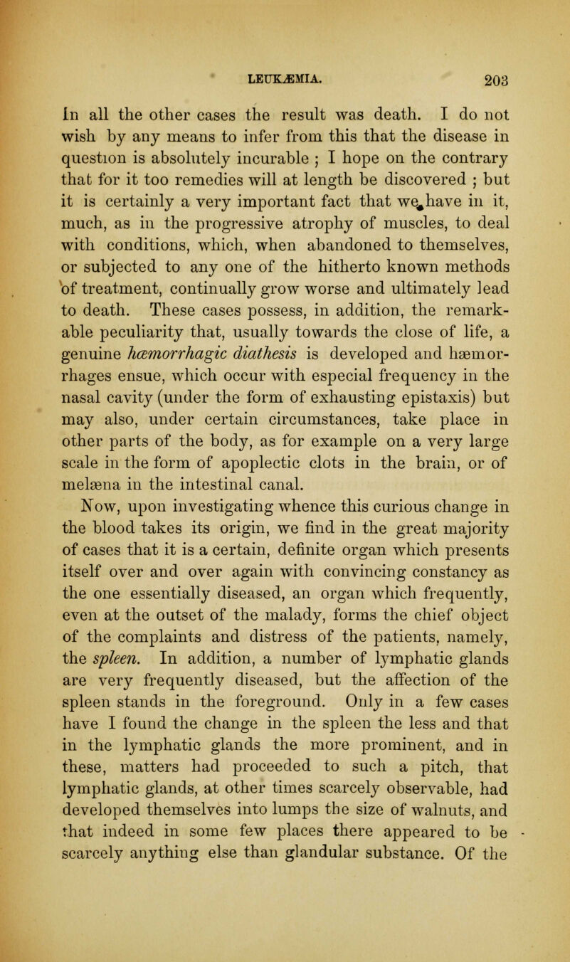 In all the other eases the result was death. I do not wish by any means to infer from this that the disease in question is absolutely incurable ; I hope on the contrary that for it too remedies will at length be discovered ; but it is certainly a very important fact that we^have in it, much, as in the progressive atrophy of muscles, to deal with conditions, which, when abandoned to themselves, or subjected to any one of the hitherto known methods of treatment, continually grow worse and ultimately lead to death. These cases possess, in addition, the remark- able peculiarity that, usually towards the close of life, a genuine hemorrhagic diathesis is developed and haemor- rhages ensue, which occur with especial frequency in the nasal cavity (under the form of exhausting epistaxis) but may also, under certain circumstances, take place in other parts of the body, as for example on a very large scale in the form of apoplectic clots in the brain, or of meleena in the intestinal canal. Now, upon investigating whence this curious change in the blood takes its origin, we find in the great majority of cases that it is a certain, definite organ which presents itself over and over again with convincing constancy as the one essentially diseased, an organ which frequently, even at the outset of the malady, forms the chief object of the complaints and distress of the patients, namely, the spleen. In addition, a number of lymphatic glands are very frequently diseased, but the affection of the spleen stands in the foreground. Only in a few cases have I found the change in the spleen the less and that in the lymphatic glands the more prominent, and in these, matters had proceeded to such a pitch, that lymphatic glands, at other times scarcely observable, had developed themselves into lumps the size of walnuts, and that indeed in some few places there appeared to be scarcely anything else than glandular substance. Of the