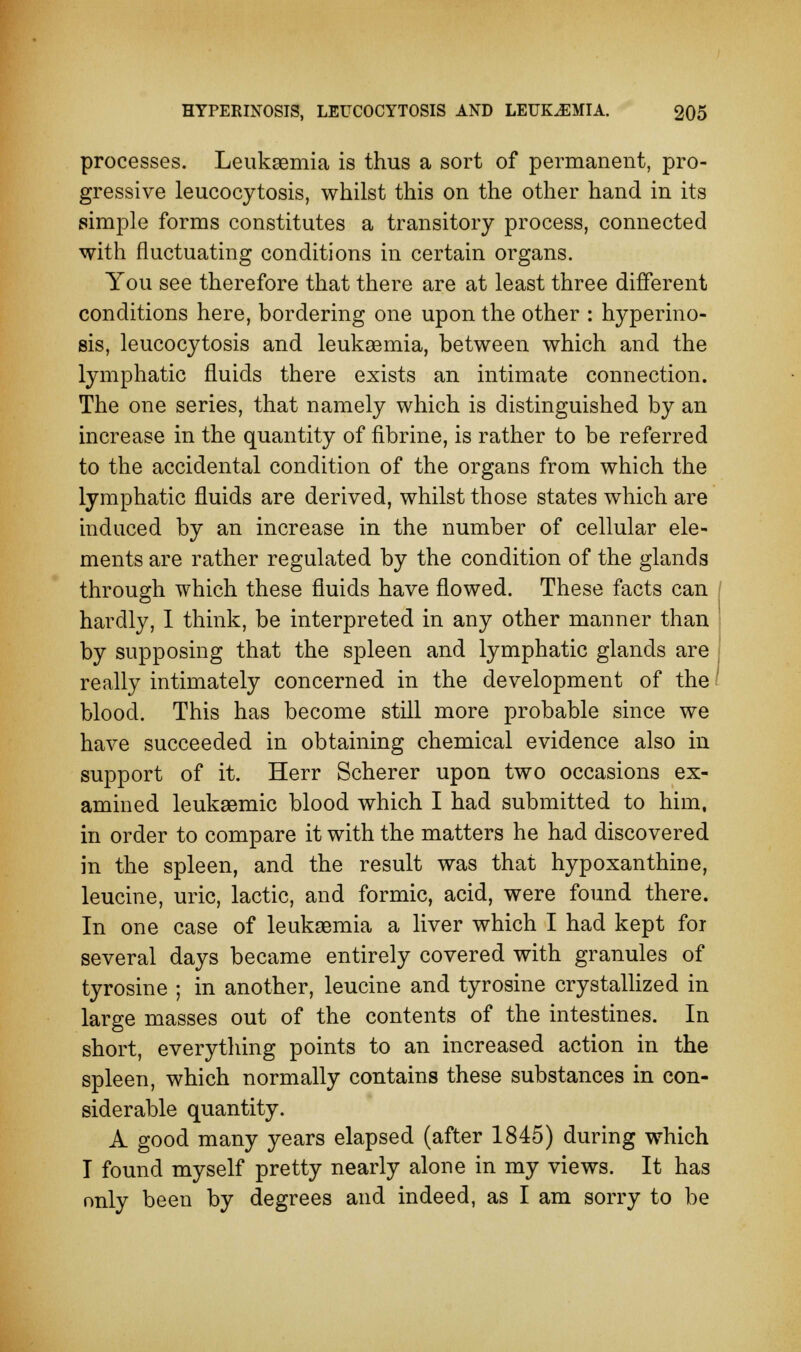 processes. Leukaemia is thus a sort of permanent, pro- gressive leucocytosis, whilst this on the other hand in its simple forms constitutes a transitory process, connected with fluctuating conditions in certain organs. You see therefore that there are at least three different conditions here, bordering one upon the other : hyperino- sis, leucocytosis and leukaemia, between which and the lymphatic fluids there exists an intimate connection. The one series, that namely which is distinguished by an increase in the quantity of fibrine, is rather to be referred to the accidental condition of the organs from which the lymphatic fluids are derived, whilst those states which are induced by an increase in the number of cellular ele- ments are rather regulated by the condition of the glands through which these fluids have flowed. These facts can / hardly, I think, be interpreted in any other manner than by supposing that the spleen and lymphatic glands are really intimately concerned in the development of the I blood. This has become still more probable since we have succeeded in obtaining chemical evidence also in support of it. Herr Scherer upon two occasions ex- amined leukaemic blood which I had submitted to him, in order to compare it with the matters he had discovered in the spleen, and the result was that hypoxanthine, leucine, uric, lactic, and formic, acid, were found there. In one case of leukaemia a liver which I had kept for several days became entirely covered with granules of tyrosine ; in another, leucine and tyrosine crystallized in large masses out of the contents of the intestines. In short, everything points to an increased action in the spleen, which normally contains these substances in con- siderable quantity. A good many years elapsed (after 1845) during which I found myself pretty nearly alone in my views. It has only been by degrees and indeed, as I am sorry to be