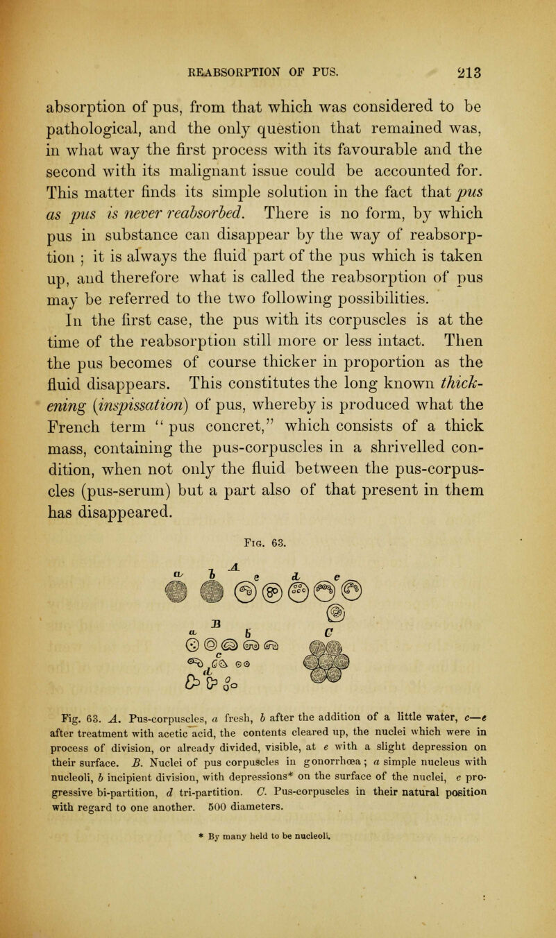 absorption of pus, from that which was considered to be pathological, and the only question that remained was, in what way the first process with its favourable and the second with its malignant issue could be accounted for. This matter finds its simple solution in the fact that pus as pus is never reabsorbed. There is no form, by which pus in substance can disappear by the way of reabsorp- tion ; it is always the fluid part of the pus which is taken up, and therefore what is called the reabsorption of pus may be referred to the two following possibilities. In the first case, the pus with its corpuscles is at the time of the reabsorption still more or less intact. Then the pus becomes of course thicker in proportion as the fluid disappears. This constitutes the long known thick- ening (inspissation) of pus, whereby is produced what the French term  pus concret,77 which consists of a thick mass, containing the pus-corpuscles in a shrivelled con- dition, when not only the fluid between the pus-corpus- cles (pus-serum) but a part also of that present in them has disappeared. Fig. 63. B a, 5 © ® (<§> (S^ <£S) ^ G%> ©o £>C?0°o Fig. 63. A. Pus-corpuscles, a fresh, b after the addition of a little water, c—e after treatment with aceticacid, the contents cleared up, the nuclei which were in process of division, or already divided, visible, at e with a slight depression on their surface. B. Nuclei of pus corpuscles in gonorrhoea; a simple nucleus with nucleoli, b incipient division, with depressions* on the surface of the nuclei, c pro- gressive bi-partition, d tri-partition. C. Pus-corpuscles in their natural position with regard to one another. 500 diameters. * By many held to be nucleoli.