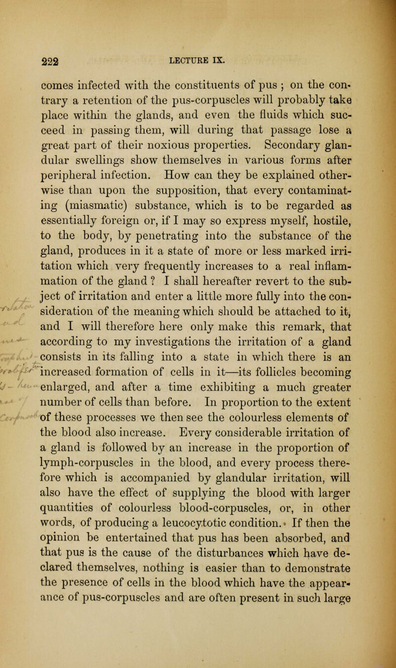 comes infected with the constituents of pus ; on the con* trary a retention of the pus-corpuscles will probably take place within the glands, and even the fluids which suc- ceed in passing them, will during that passage lose a great part of their noxious properties. Secondary glan- dular swellings show themselves in various forms after peripheral infection. How can they be explained other- wise than upon the supposition, that every contaminat- ing (miasmatic) substance, which is to be regarded as essentially foreign or, if I may so express myself, hostile, to the body, by penetrating into the substance of the gland, produces in it a state of more or less marked irri- tation which very frequently increases to a real inflam- mation of the gland ? I shall hereafter revert to the sub- ject of irritation and enter a little more fully into the con- sideration of the meaning which should be attached to it, and I will therefore here only make this remark, that according to my investigations the irritation of a gland consists in its falling into a state in which there is an f**~ increased formation of cells in it—its follicles becoming enlarged, and after a time exhibiting a much greater number of cells than before. In proportion to the extent of these processes we then see the colourless elements of the blood also increase. Every considerable irritation of a gland is followed by an increase in the proportion of lymph-corpuscles in the blood, and every process there- fore which is accompanied by glandular irritation, will also have the effect of supplying the blood with larger quantities of colourless blood-corpuscles, or, in other words, of producing a leucocytotic condition. • If then the opinion be entertained that pus has been absorbed, and that pus is the cause of the disturbances which have de- clared themselves, nothing is easier than to demonstrate the presence of cells in the blood which have the appear- ance of pus-corpuscles and are often present in such large