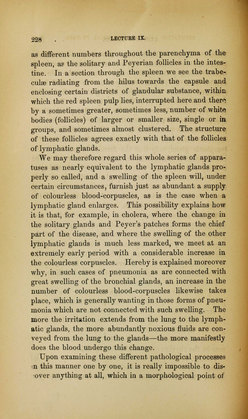 as different numbers throughout the parenchyma of the spleen, as the solitary and Peyerian follicles in the intes- tine. In a section through the spleen we see the trabe- cule radiating from the hilus towards the capsule and enclosing certain districts of glandular substance, within which the red spleen pulp lies, interrupted here and there; by a sometimes greater, sometimes less, number of white bodies (follicles) of larger or smaller size, single or in groups, and sometimes almost clustered. The structure of these follicles agrees exactly with that of the follicles of lymphatic glands. We may therefore regard this whole series of appara- tuses as nearly equivalent to the lymphatic glands pro- perly so called, and a swelling of the spleen will, under certain circumstances, furnish just as abundant a supply of colourless blood-corpuscles, as is the case when a lymphatic gland enlarges. This possibility explains how it is that, for example, in cholera, where the change in the solitary glands and Peyer's patches forms the chief part of the disease, and where the swelling of the other lymphatic glands is much less marked, we meet at an extremely early period with a considerable increase in the colourless corpuscles. Hereby is explained moreover why, in such cases of pneumonia as are connected with great swelling of the bronchial glands, an increase in the number of colourless blood-corpuscles likewise takes place, which is generally wanting in those forms of pneu- monia which are not connected with such swelling. The more the irritation extends from the lung to the lymph- atic glands, the more abundantly noxious fluids are con- veyed from the lung to the glands—the more manifestly does the blood undergo this change. Upon examining these different pathological processes tn this manner one by one, it is really impossible to dis- cover anything at all, which in a morphological point of