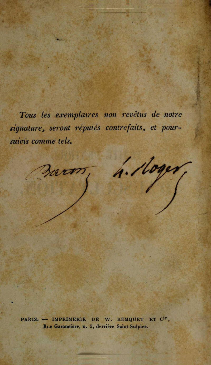 Tous les exemplaires non revêtus de notre signature, seront réputés contrefaits, et pour- suivis comme tels. PARIS. — IMPRIMERIE DE W. REMQUET ET CI( Ri.e. Garancière, n, 5, derrière Saint-Sulpice.
