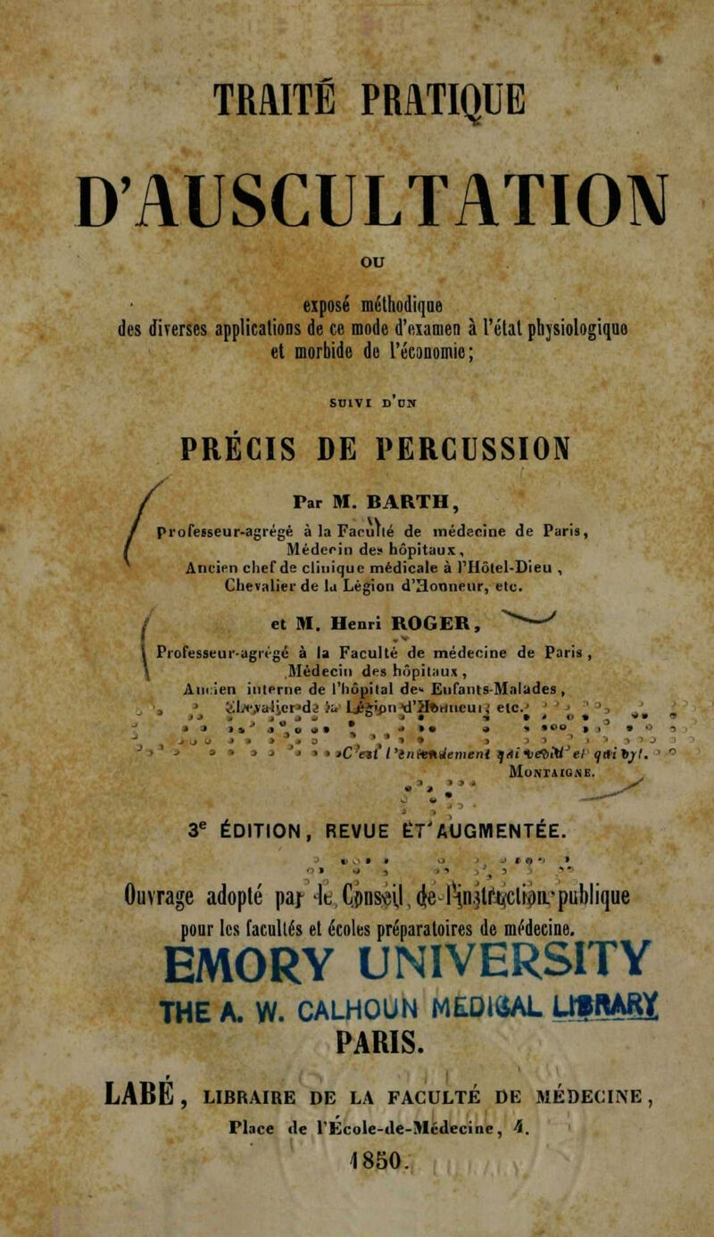 D'AUSCULTATION exposé méthodique des diverses applications de ce mode d'examen à l'état phjsiologiqu et morbide de l'économie; PRECIS DE PERCUSSION / Far M. BARTH, I professeur-agrégé à la FarùW de médecine de Pari», Médecin des hôpitaux. Ancien chef de clinique médicale à l'Hôlel-Dieu , Chevalier de la Légion d'Honneur, elc. / et M. Henri ROGER, > ' \ Professeur-agii'-gé à la Faculté de médecine de Paris , Médecin des hôpitaux , Ancien interne de l'hôpital de- Enfants-Malades , oLi-.vali.cr'dj lu* Lj^ipntfHfetmcutj etc.' ' tC'nt'l'enltntlemeni qniDevM'ei (jUi tjl. Mo 3e ÉDITION, REVUE ET'AUGMENTÉE. Ouvrage adopté paj lt Consul,(te-l'in.jti'uclhjn.publique pour les facultés et écoles préparatoires de médecine. EMORY UNIVERSITY THE A. W. CALHOUN ME.DIÔAL Uf MRt PARIS. LABE , LIBRAIRE DE LA FACULTÉ DE MÉDECINE, Place de l'École-ile-Médecine, 4. 1850.