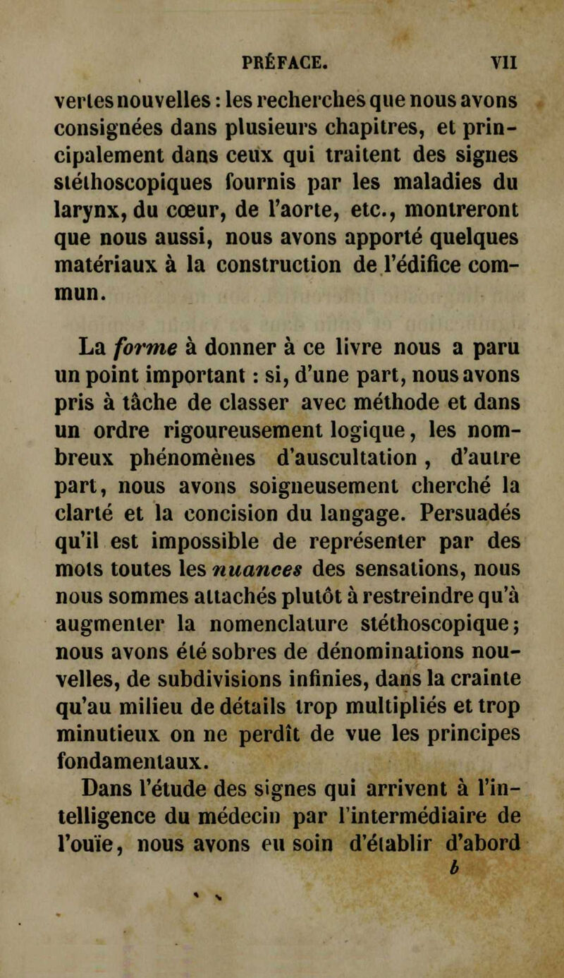 ver les nouvelles : les recherches que nous avons consignées dans plusieurs chapitres, et prin- cipalement dans ceux qui traitent des signes stéthoscopiques fournis par les maladies du larynx, du coeur, de l'aorte, etc., montreront que nous aussi, nous avons apporté quelques matériaux à la construction de l'édifice com- La forme à donner à ce livre nous a paru un point important : si, d'une part, nous avons pris à tâche de classer avec méthode et dans un ordre rigoureusement logique, les nom- breux phénomènes d'auscultation, d'autre part, nous avons soigneusement cherché la clarté et la concision du langage. Persuadés qu'il est impossible de représenter par des mots toutes les nuances des sensations, nous nous sommes attachés plutôt à restreindre qu'à augmenter la nomenclature stéthoscopique ; nous avons été sobres de dénominations nou- velles, de subdivisions infinies, dans la crainte qu'au milieu de détails trop multipliés et trop minutieux on ne perdît de vue les principes fondamentaux. Dans l'étude des signes qui arrivent à l'in- telligence du médecin par l'intermédiaire de l'ouïe, nous avons eu soin d'établir d'abord b