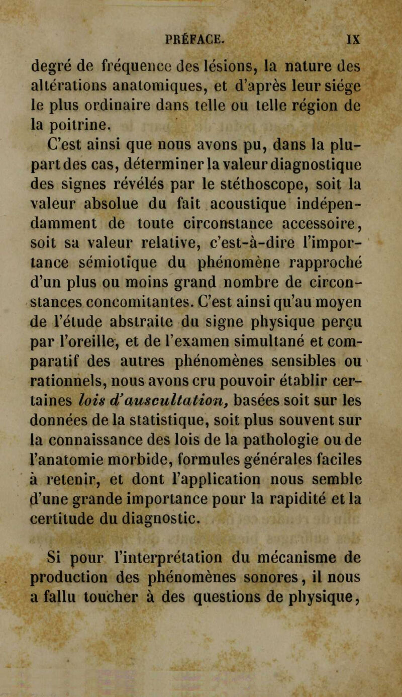 degré de fréquence des lésions, la nature des altérations anatomiques, et d'après leur siège le plus ordinaire dans telle ou telle région de la poitrine. C'est ainsi que nous avons pu, dans la plu- part des cas, déterminer la valeur diagnostique des signes révélés par le stéthoscope, soit la valeur absolue du fait acoustique indépen- damment de toute circonstance accessoire, soit sa valeur relative, c'est-à-dire l'impor- tance sémiotïque du phénomène rapproché d'un plus ou moins grand nombre de circon- stances concomitantes. C'est ainsi qu'au moyen de l'étude abstraite du signe physique perçu par l'oreille, et de l'examen simultané et com- paratif des autres phénomènes sensibles ou rationnels, nous avons cru pouvoir établir cer- taines lois d'auscultation, basées soit sur les données de la statistique, soit plus souvent sur la connaissance des lois de la pathologie ou de l'anatomie morbide, formules générales faciles à retenir, et dont l'application nous semble d'une grande importance pour la rapidité et la certitude du diagnostic. Si pour l'interprétation du mécanisme de production des phénomènes sonores, il nous a fallu toucher à des questions de physique,