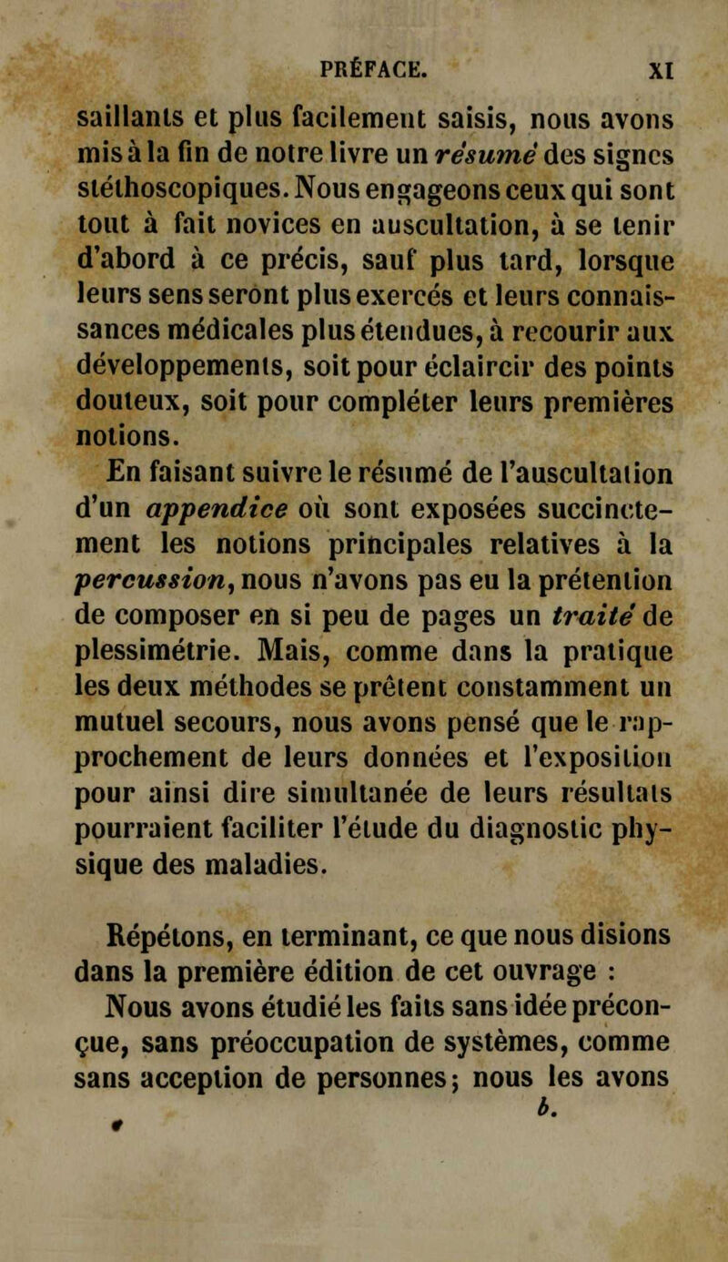 saillants et plus facilement saisis, nous avons mis à la fin de notre livre un résumé des signes stélhoscopiques. Nous engageons ceux qui sont tout à fait novices en auscultation, à se tenir d'abord à ce précis, sauf plus tard, lorsque leurs sens seront plus exercés et leurs connais- sances médicales plus étendues, à recourir aux développements, soit pour éclaircir des points douteux, soit pour compléter leurs premières notions. En faisant suivre le résumé de l'auscultaiion d'un appendice où sont exposées succincte- ment les notions principales relatives à la percussion, nous n'avons pas eu la prétention de composer en si peu de pages un traité de plessimétrie. Mais, comme dans la pratique les deux méthodes se prêtent constamment un mutuel secours, nous avons pensé que le rap- prochement de leurs données et l'exposition pour ainsi dire simultanée de leurs résultais pourraient faciliter l'élude du diagnostic phy- sique des maladies. Répétons, en terminant, ce que nous disions dans la première édition de cet ouvrage : Nous avons étudié les faits sans idée précon- çue, sans préoccupation de systèmes, comme sans acception de personnes ; nous les avons b.