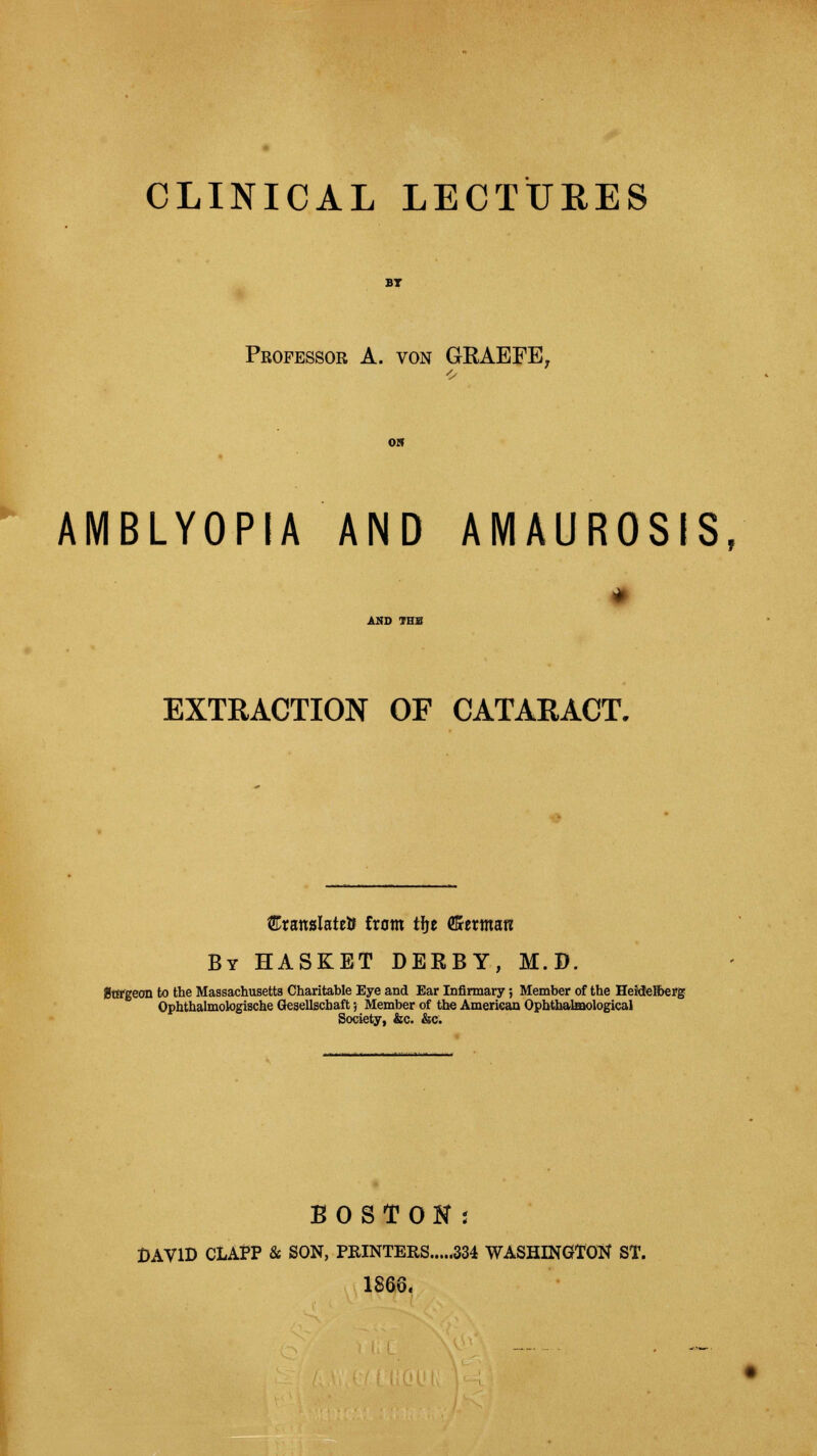 Professor A. von GRAEFE, AMBLYOPIA AND AMAUROSIS, * AND THS EXTRACTION OF CATARACT. SranslateU from tfje dSctxmm By HASKET DERBY, M.D. Stffgeon to the Massachusetts Charitable Eye and Ear Infirmary; Member of the Heidelberg Ophthalmologische Gesellscbaft; Member of the American Ophthalmological Society, &c. &c. BOSTON; DAVID CLAPP 8c SON, PRINTERS 334 WASHINGTON ST. 1866.