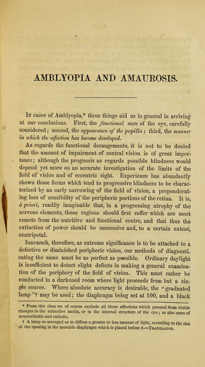 AMBLYOPIA AND AMAUROSIS. In cases of Amblyopia,* three things aid us in general in arriving at our conclusions. First, the functional state of the eye, carefully considered; second, the appearance of the papilla ; third, the manner in which the affection has become developed. As regards the functional derangements, it is not to be denied that the amount of impairment of central vision is of great impor- tance ; although the prognosis as regards possible blindness would depend yet more on an accurate investigation of the limits of the field of vision and of eccentric sight. Experience has abundantly shown those forms which tend to progressive blindness to be charac- terized by an early narrowing of the field of vision, a preponderat- ing loss of sensibility of the peripheric portions of the retina. It is, a priori, readily imaginable that, in a progressing atrophy of the nervous elements, those regions should first suffer which are most remote from the nutritive and functional centre, and that thus the extinction of power should be successive and, to a certain extent, centripetal. Inasmuch, therefore, as extreme significance is to be attached to a defective or diminished peripheric vision, our methods of diagnosti- cating the same must be as perfect as possible. Ordinary daylight is insufficient to detect slight defects in making a general examina- tion of the periphery of the field of vision. This must rather be conducted in a darkened room where light proceeds from but a sin- gle source. Where absolute accuracy is desirable, the  graduated lamp f may be used: the diaphragm being set at 100, and a black * From this class we of course exclude all those affections which proceed from visible changes in the refractive media, or in the internal structure of the eye; as also cases of neuroretinitis and embolia. f A lamp so arranged as to diffuse a greater or less amount of light, according to the size of the opening in the movable diaphragm which is placed before it.—Translator.