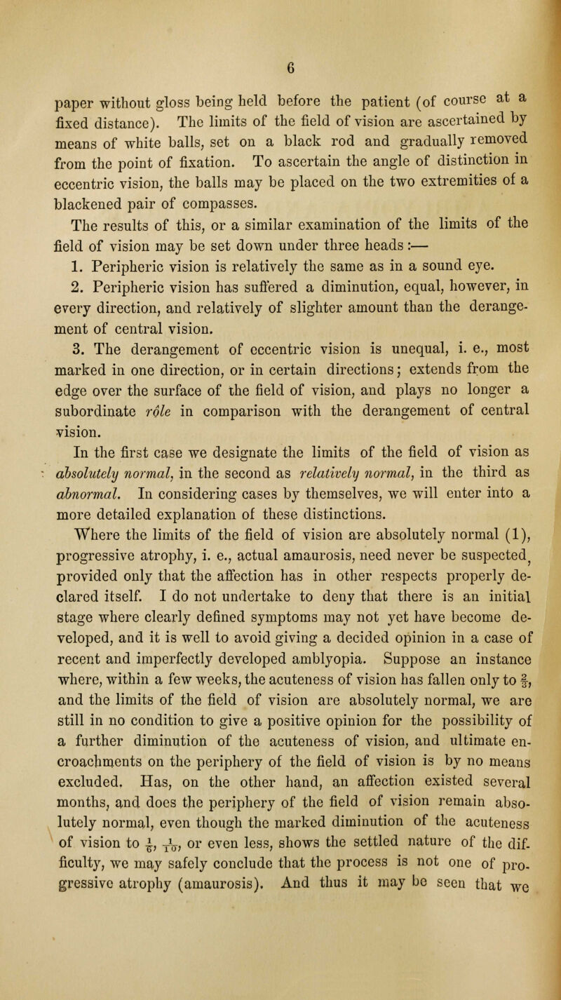 paper without gloss being held before the patient (of course at a fixed distance). The limits of the field of vision are ascertained by means of white balls, set on a black rod and gradually removed from the point of fixation. To ascertain the angle of distinction in eccentric vision, the balls may be placed on the two extremities of a blackened pair of compasses. The results of this, or a similar examination of the limits of the field of vision may be set down under three heads:— 1. Peripheric vision is relatively the same as in a sound eye. 2. Peripheric vision has suffered a diminution, equal, however, in every direction, and relatively of slighter amount than the derange- ment of central vision. 3. The derangement of eccentric vision is unequal, i. e., most marked in one direction, or in certain directions; extends from the edge over the surface of the field of vision, and plays no longer a subordinate role in comparison with the derangement of central vision. In the first case we designate the limits of the field of vision as absolutely normal, in the second as relatively normal, in the third as abnormal. In considering cases by themselves, we will enter into a more detailed explanation of these distinctions. Where the limits of the field of vision are absolutely normal (1), progressive atrophy, i. e., actual amaurosis, need never be suspected provided only that the affection has in other respects properly de- clared itself. I do not undertake to deny that there is an initial stage where clearly defined symptoms may not yet have become de- veloped, and it is well to avoid giving a decided opinion in a case of recent and imperfectly developed amblyopia. Suppose an instance where, within a few weeks, the acuteness of vision has fallen only to §, and the limits of the field of vision are absolutely normal, we are still in no condition to give a positive opinion for the possibility of a further diminution of the acuteness of vision, and ultimate en- croachments on the periphery of the field of vision is by no means excluded. Has, on the other hand, an affection existed several months, and does the periphery of the field of vision remain abso- lutely normal, even though the marked diminution of the acuteness of vision to £, TV, or even less, shows the settled nature of the dif- ficulty, we may safely conclude that the process is not one of pro- gressive atrophy (amaurosis). And thus it may be seen that we