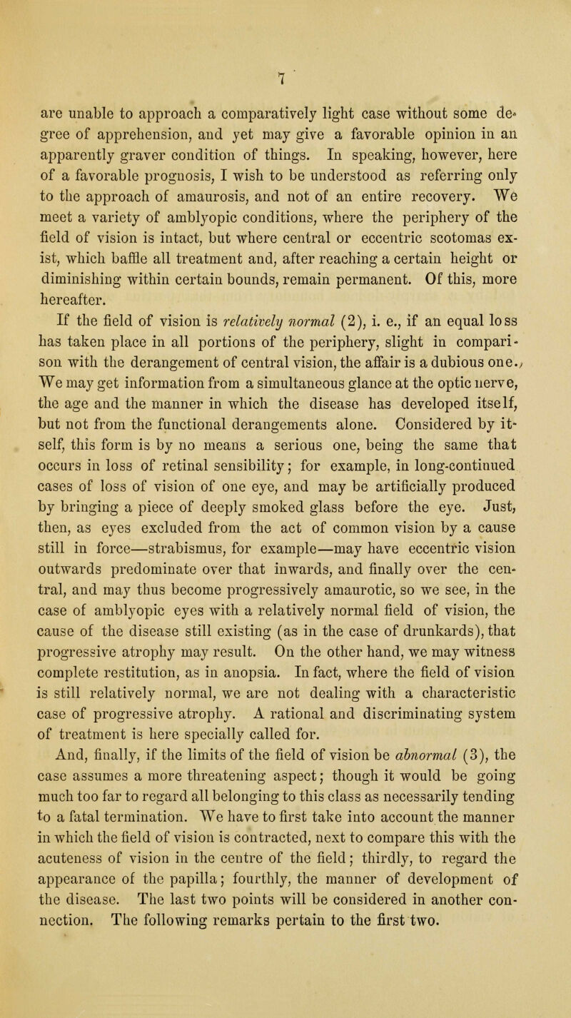 are unable to approach a comparatively light case without some de* gree of apprehension, and yet may give a favorable opinion in an apparently graver condition of things. In speaking, however, here of a favorable prognosis, I wish to be understood as referring only to the approach of amaurosis, and not of an entire recovery. We meet a variety of amblyopic conditions, where the periphery of the field of vision is intact, but where central or eccentric scotomas ex- ist, which baffle all treatment and, after reaching a certain height or diminishing within certain bounds, remain permanent. Of this, more hereafter. If the field of vision is relatively normal (2), i. e., if an equal loss has taken place in all portions of the periphery, slight in compari- son with the derangement of central vision, the affair is a dubious one.. We may get information from a simultaneous glance at the optic nerve, the age and the manner in which the disease has developed itself, but not from the functional derangements alone. Considered by it- self, this form is by no means a serious one, being the same that occurs in loss of retinal sensibility; for example, in long-continued cases of loss of vision of one eye, and may be artificially produced by bringing a piece of deeply smoked glass before the eye. Just, then, as eyes excluded from the act of common vision by a cause still in force—strabismus, for example—may have eccentric vision outwards predominate over that inwards, and finally over the cen- tral, and may thus become progressively amaurotic, so we see, in the case of amblyopic eyes with a relatively normal field of vision, the cause of the disease still existing (as in the case of drunkards), that progressive atrophy may result. On the other hand, we may witness complete restitution, as in anopsia. In fact, where the field of vision is still relatively normal, we are not dealing with a characteristic case of progressive atrophy. A rational and discriminating system of treatment is here specially called for. And, finally, if the limits of the field of vision be abnormal (3), the case assumes a more threatening aspect; though it would be going much too far to regard all belonging to this class as necessarily tending to a fatal termination. We have to first take into account the manner in which the field of vision is contracted, next to compare this with the acuteness of vision in the centre of the field; thirdly, to regard the appearance of the papilla; fourthly, the manner of development of the disease. The last two points will be considered in another con- nection. The following remarks pertain to the first two.