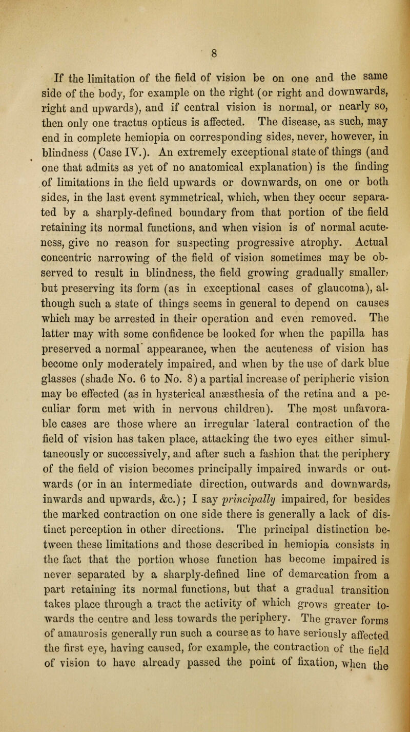 If the limitation of the field of vision be on one and the same side of the body, for example on the right (or right and downwards, right and upwards), and if central vision is normal, or nearly so, then only one tractus opticus is affected. The disease, as such, may end in complete hemiopia on corresponding sides, never, however, in blindness (Case IV.). An extremely exceptional state of things (and one that admits as yet of no anatomical explanation) is the finding of limitations in the field upwards or downwards, on one or both sides, in the last event symmetrical, which, when they occur separa- ted by a sharply-defined boundary from that portion of the field retaining its normal functions, and when vision is of normal acute- ness, give no reason for suspecting progressive atrophy. Actual concentric narrowing of the field of vision sometimes may be ob- served to result in blindness, the field growing gradually smaller? but preserving its form (as in exceptional cases of glaucoma), al- though such a state of things seems in general to depend on causes which may be arrested in their operation and even removed. The latter may with some confidence be looked for when the papilla has preserved a normal appearance, when the acuteness of vision has become only moderately impaired, and when by the use of dark blue glasses (shade No. 6 to No. 8) a partial increase of peripheric vision may be effected (as in hysterical anaesthesia of the retina and a pe- culiar form met with in nervous children). The most unfavora- ble cases are those where an irregular lateral contraction of the field of vision has taken place, attacking the two eyes either simul- taneously or successively, and after such a fashion that the periphery of the field of vision becomes principally impaired inwards or out- wards (or in an intermediate direction, outwards and downwards? inwards and upwards, &c); I say principally impaired, for besides the marked contraction on one side there is generally a lack of dis- tinct perception in other directions. The principal distinction be- tween these limitations and those described in hemiopia consists in the fact that the portion whose function has become impaired is never separated by a sharply-defined line of demarcation from a part retaining its normal functions, but that a gradual transition takes place through a tract the activity of which grows greater to- wards the centre and less towards the periphery. The graver forms of amaurosis generally run such a course as to have seriously affected the first eye, having caused, for example, the contraction of the field of vision to have already passed the point of fixation, when the