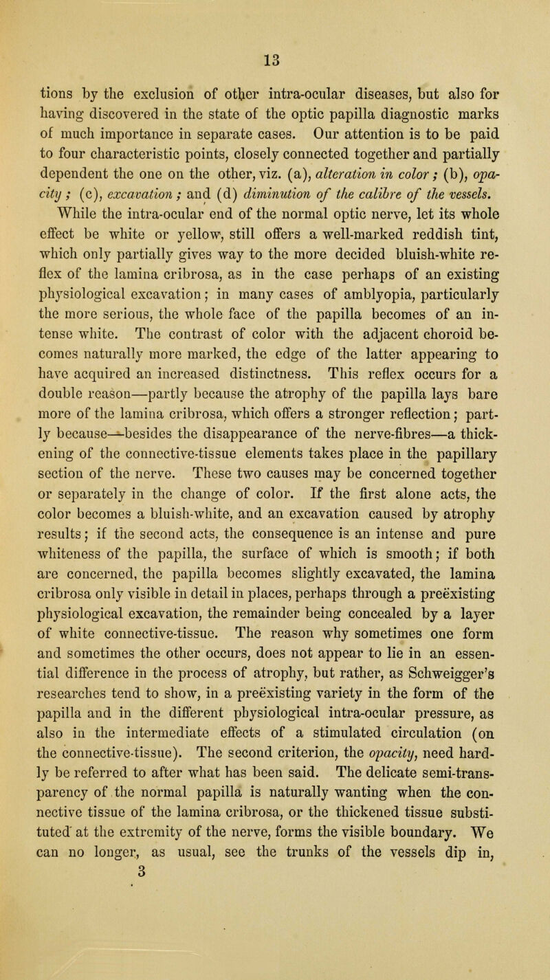 tions by the exclusion of other intra-ocular diseases, but also for having discovered in the state of the optic papilla diagnostic marks of much importance in separate cases. Our attention is to be paid to four characteristic points, closely connected together and partially dependent the one on the other, viz. (a), alteration in color; (b), opa- city ; (c), excavation ; and (d) diminution of the calibre of the vessels. While the intra-ocular end of the normal optic nerve, let its whole effect be white or yellow, still offers a well-marked reddish tint, which only partially gives way to the more decided bluish-white re- flex of the lamina cribrosa, as in the case perhaps of an existing physiological excavation; in many cases of amblyopia, particularly the more serious, the whole face of the papilla becomes of an in- tense white. The contrast of color with the adjacent choroid be- comes naturally more marked, the edge of the latter appearing to have acquired an increased distinctness. This reflex occurs for a double reason—partly because the atrophy of the papilla lays bare more of the lamina cribrosa, which offers a stronger reflection; part- ly because—-besides the disappearance of the nerve-fibres—a thick- ening of the connective-tissue elements takes place in the papillary section of the nerve. These two causes may be concerned together or separately in the change of color. If the first alone acts, the color becomes a bluish-white, and an excavation caused by atrophy results; if the second acts, the consequence is an intense and pure whiteness of the papilla, the surface of which is smooth; if both are concerned, the papilla becomes slightly excavated, the lamina cribrosa only visible in detail in places, perhaps through a preexisting physiological excavation, the remainder being concealed by a layer of white connective-tissue. The reason why sometimes one form and sometimes the other occurs, does not appear to lie in an essen- tial difference in the process of atrophy, but rather, as Schweigger's researches tend to show, in a preexisting variety in the form of the papilla and in the different physiological intra-ocular pressure, as also in the intermediate effects of a stimulated circulation (on the connective-tissue). The second criterion, the opacity, need hard- ly be referred to after what has been said. The delicate semi-trans- parency of the normal papilla is naturally wanting when the con- nective tissue of the lamina cribrosa, or the thickened tissue substi- tuted at the extremity of the nerve, forms the visible boundary. We can no longer, as usual, see the trunks of the vessels dip in; 3