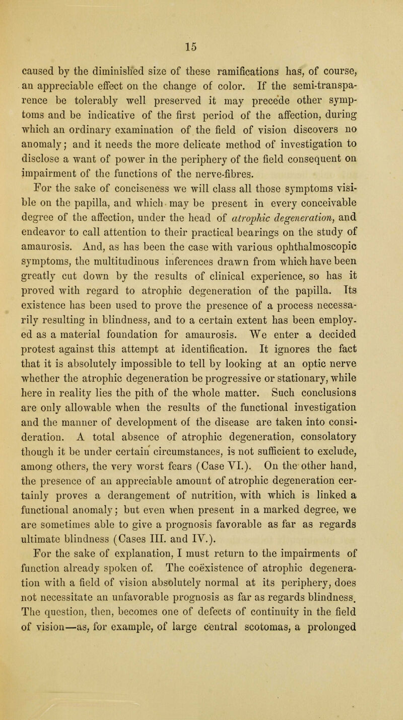 caused by the diminished size of these ramifications has, of course, an appreciable effect on the change of color. If the semi-transpa- rence be tolerably well preserved it may precede other symp- toms and be indicative of the first period of the affection, during which an ordinary examination of the field of vision discovers no anomaly; and it needs the more delicate method of investigation to disclose a want of power in the periphery of the field consequent on impairment of the functions of the nerve-fibres. For the sake of conciseness we will class all those symptoms visi- ble on the papilla, and which may be present in every conceivable degree of the affection, under the head of atrophic degeneration, and endeavor to call attention to their practical bearings on the study of amaurosis. And, as has been the case with various ophthalmoscopic symptoms, the multitudinous inferences drawn from which have been greatly cut down by the results of clinical experience, so has it proved with regard to atrophic degeneration of the papilla. Tts existence has been used to prove the presence of a process necessa- rily resulting in blindness, and to a certain extent has been employ, ed as a material foundation for amaurosis. We enter a decided protest against this attempt at identification. It ignores the fact that it is absolutely impossible to tell by looking at an optic nerve whether the atrophic degeneration be progressive or stationary, while here in reality lies the pith of the whole matter. Such conclusions are only allowable when the results of the functional investigation and the manner of development of the disease are taken into consi- deration. A total absence of atrophic degeneration, consolatory though it be under certain circumstances, is not sufficient to exclude, among others, the very worst fears (Case VI.). On the other hand, the presence of an appreciable amount of atrophic degeneration cer- tainly proves a derangement of nutrition, with which is linked a functional anomaly; but even when present in a marked degree, we are sometimes able to give a prognosis favorable as far as regards ultimate blindness (Cases III. and IV.). For the sake of explanation, I must return to the impairments of function already spoken of. The coexistence of atrophic degenera- tion with a field of vision absolutely normal at its periphery, does not necessitate an unfavorable prognosis as far as regards blindness. The question, then, becomes one of defects of continuity in the field of vision—as, for example, of large central scotomas, a prolonged