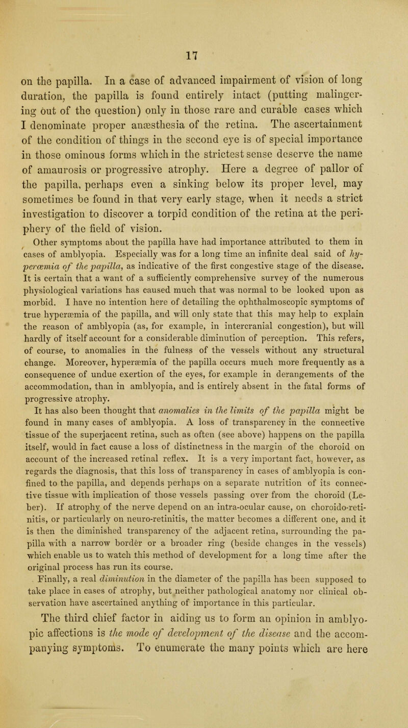 on the papilla. In a case of advanced impairment of vision of long duration, the papilla is found entirely intact (putting malinger- ing Out of the question) only in those rare and curable cases which I denominate proper anaesthesia of the retina. The ascertainment of the condition of things in the second eye is of special importance in those ominous forms which in the strictest sense deserve the name of amaurosis or progressive atrophy. Here a degree of pallor of the papilla, perhaps even a sinking below its proper level, may sometimes be found in that very early stage, when it needs a strict investigation to discover a torpid condition of the retina at the peri- phery of the field of vision. Other symptoms about the papilla have had importance attributed to them in cases of amblyopia. Especially was for a long time an infinite deal said of hy- percemia of the papilla, as indicative of the first congestive stage of the disease. It is certain that a want of a sufficiently comprehensive survey of the numerous physiological variations has caused much that was normal to be looked upon as morbid. I have no intention here of detailing the ophthalmoscopic symptoms of true hypersemia of the papilla, and will only state that this may help to explain the reason of amblyopia (as, for example, in intercranial congestion), but will hardly of itself account for a considerable diminution of perception. This refers, of course, to anomalies in the fulness of the vessels without any structural change. Moreover, hyperaemia of the papilla occurs much more frequently as a consequence of undue exertion of the eyes, for example in derangements of the accommodation, than in amblyopia, and is entirely absent in the fatal forms of progressive atrophy. It has also been thought that anomalies in Hie limits of the papilla might be found in many cases of amblyopia. A loss of transparency in the connective tissue of the superjacent retina, such as often (see above) happens on the papilla itself, would in fact cause a loss of distinctness in the margin of the choroid on account of the increased retinal reflex. It is a very important fact, however, as regards the diagnosis, that this loss of transparency in cases of amblyopia is con- fined to the papilla, and depends perhaps on a separate nutrition of its connec- tive tissue with implication of those vessels passing over from the choroid (Le- ber). If atrophy of the nerve depend on an intra-ocular cause, on choroido-reti- nitis, or particularly on neuro-retinitis, the matter becomes a different one, and it is then the diminished transparency of the adjacent retina, surrounding the pa- pilla with a narrow border or a broader ring (beside changes in the vessels) which enable us to watch this method of development for a long time after the original process has run its course. Finally, a real diminution in the diameter of the papilla has been supposed to take place in cases of atrophy, but neither pathological anatomy nor clinical ob- servation have ascertained anything of importance in this particular. The third chief factor in aiding us to form an opinion in amblyo- pic affections is the mode of development of the disease and the accom- panying symptoms. To enumerate the many points which are here