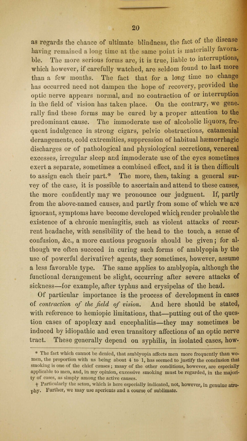 as regards the chance of ultimate blindness, the fact of the disease having remained a long time at the same point is materially lavora- ble. The more serious forms are, it is true, liable to interruptions, which however, if carefully watched, are seldom found to last more than a few months. The fact that for a long time no change has occurred need not dampen the hope of recovery, provided the optic nerve appears normal, and no contraction of or interruption in the field of vision has taken place. On the contrary, we gene- rally find these forms may be cured by a proper attention to the predominant cause. The immoderate use of alcoholic liquors, fre- quent indulgence in strong cigars, pelvic obstructions, catamenial derangements, cold extremities, suppression of habitual hemorrhagic discharges or of pathological and physiological secretions, venereal excesses, irregular sleep and immoderate use of the eyes sometimes exert a separate, sometimes a combined effect, and it is then difficult to assign each their part.* The more, then, taking a general sur- vey of the case, it is possible to ascertain and attend to these causes, the more confidently may we pronounce our judgment. If, partly from the above-named causes, and partly from some of which we are ignorant, symptoms have become developed which render probable the existence of a chronic meningitis, such as violent attacks of recur- rent headache, with sensibility of the head to the touch, a sense of confusion, &c, a more cautious prognosis should be given; for al- though we often succeed in curing such forms of amblyopia by the use of powerful derivativef agents, they sometimes, however, assume a less favorable type. The same applies to amblyopia, although the functional derangement be slight, occurring after severe attacks of sickness—for example, after typhus and erysipelas of the head. Of particular importance is the process of development in cases of. contraction of the field of vision. And here should be stated, with reference to hemiopic limitations, that—putting out of the ques- tion cases of apoplexy and encephalitis—they may sometimes be induced by idiopathic and even transitory affections of an optic nerve tract. These generally depend on syphilis, in isolated cases, how- * The fact which cannot be denied, that amblyopia affects men more frequently than wo- men, the proportion with us being about 4 to 1, has seemed to justify the conclusion that smoking is one of the chief causes ; many of the other conditions, however, are especially applicable to men, and, in my opinion, excessive smoking must be regarded, in the majori- ty of cases, as simply among the active causes. f Particularly the scton, which is here especially indicated, not, however, in genuine atro- phy. Further, we may use aperients and a course of sublimate.