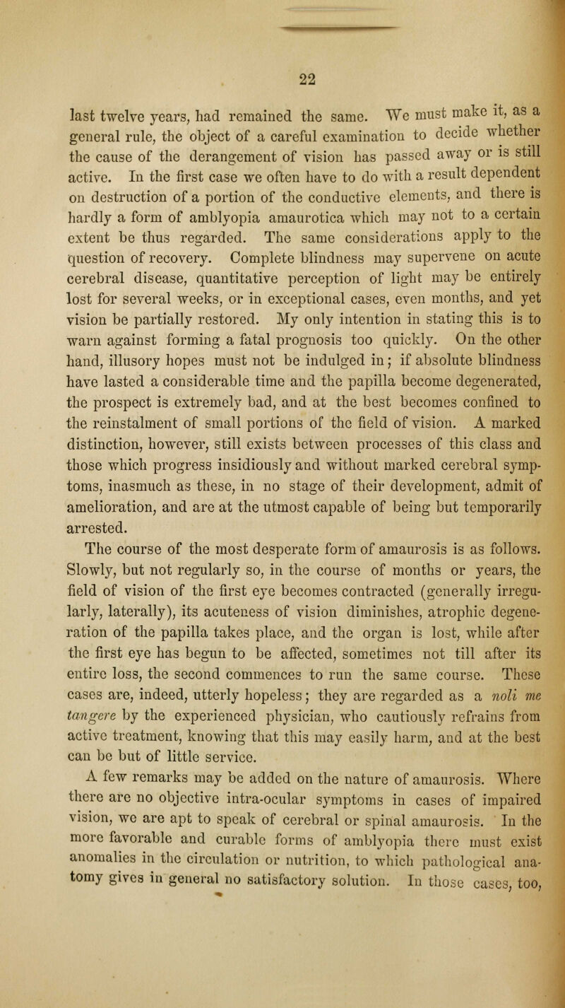 last twelve years, had remained the same. We must make it, as a general rule, the object of a careful examination to decide whether the cause of the derangement of vision has passed away or is still active. In the first case we often have to do with a result dependent on destruction of a portion of the conductive elements, and there is hardly a form of amblyopia amaurotica which may not to a certain extent be thus regarded. The same considerations apply to the question of recovery. Complete blindness may supervene on acute cerebral disease, quantitative perception of light may be entirely lost for several weeks, or in exceptional cases, even months, and yet vision be partially restored. My only intention in stating this is to warn against forming a fatal prognosis too quickly. On the other hand, illusory hopes must not be indulged in; if absolute blindness have lasted a considerable time and the papilla become degenerated, the prospect is extremely bad, and at the best becomes confined to the reinstalment of small portions of the field of vision. A marked distinction, however, still exists between processes of this class and those which progress insidiously and without marked cerebral symp- toms, inasmuch as these, in no stage of their development, admit of amelioration, and are at the utmost capable of being but temporarily arrested. The course of the most desperate form of amaurosis is as follows. Slowly, but not regularly so, in the course of months or years, the field of vision of the first eye becomes contracted (generally irregu- larly, laterally), its acuteness of vision diminishes, atrophic degene- ration of the papilla takes place, and the organ is lost, while after the first eye has begun to be affected, sometimes not till after its entire loss, the second commences to run the same course. These cases are, indeed, utterly hopeless j they are regarded as a noli me tangere by the experienced physician, who cautiously refrains from active treatment, knowing that this may easily harm, and at the best can be but of little service. A few remarks may be added on the nature of amaurosis. Where there are no objective intra-ocular symptoms in cases of impaired vision, we are apt to speak of cerebral or spinal amaurosis. In the more favorable and curable forms of amblyopia there must exist anomalies in the circulation or nutrition, to which pathological ana- tomy gives in general no satisfactory solution. In those cases, too,