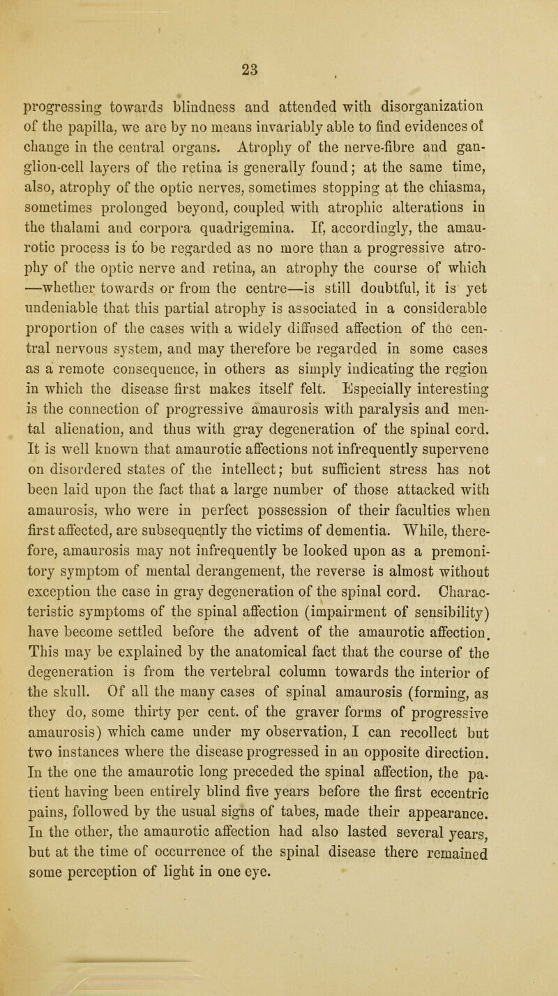 progressing towards blindness and attended with disorganization of the papilla, we arc by no meaus invariably able to find evidences of change in the central organs. Atrophy of the nerve-fibre and gan- glion-cell layers of the retina is generally found; at the same time, also, atrophy of the optic nerves, sometimes stopping at the chiasma, sometimes prolonged beyond, coupled with atrophic alterations in the thalami and corpora quadrigemina. If, accordingly, the amau- rotic process is to be regarded as no more than a progressive atro- phy of the optic nerve and retina, an atrophy the course of which —whether towards or from the centre—is still doubtful, it is yet undeniable that this partial atrophy is associated in a considerable proportion of the cases with a widely diffused affection of the cen- tral nervous system, and may therefore be regarded in some cases as a remote consequence, in others as simply indicating the region in which the disease first makes itself felt. Especially interesting is the connection of progressive amaurosis with paralysis and men- tal alienation, and thus with gray degeneration of the spinal cord. It is well known that amaurotic affections not infrequently supervene on disordered states of the intellect; but sufficient stress has not been laid upon the fact that a large number of those attacked with amaurosis, who were in perfect possession of their faculties when first affected, are subsequently the victims of dementia. While, there- fore, amaurosis may not infrequently be looked upon as a premoni- tory symptom of mental derangement, the reverse is almost without exception the case in gray degeneration of the spinal cord. Charac- teristic symptoms of the spinal affection (impairment of sensibility) have become settled before the advent of the amaurotic affection. This may be explained by the anatomical fact that the course of the degeneration is from the vertebral column towards the interior of the skull. Of all the many cases of spinal amaurosis (forming, as they do, some thirty per cent, of the graver forms of progressive amaurosis) which came under my observation, I can recollect but two instances where the disease progressed in an opposite direction. In the one the amaurotic long preceded the spinal affection, the pa* tient having been entirely blind five years before the first eccentric pains, followed by the usual signs of tabes, made their appearance. In the other, the amaurotic affection had also lasted several years but at the time of occurrence of the spinal disease there remained some perception of light in one eye.