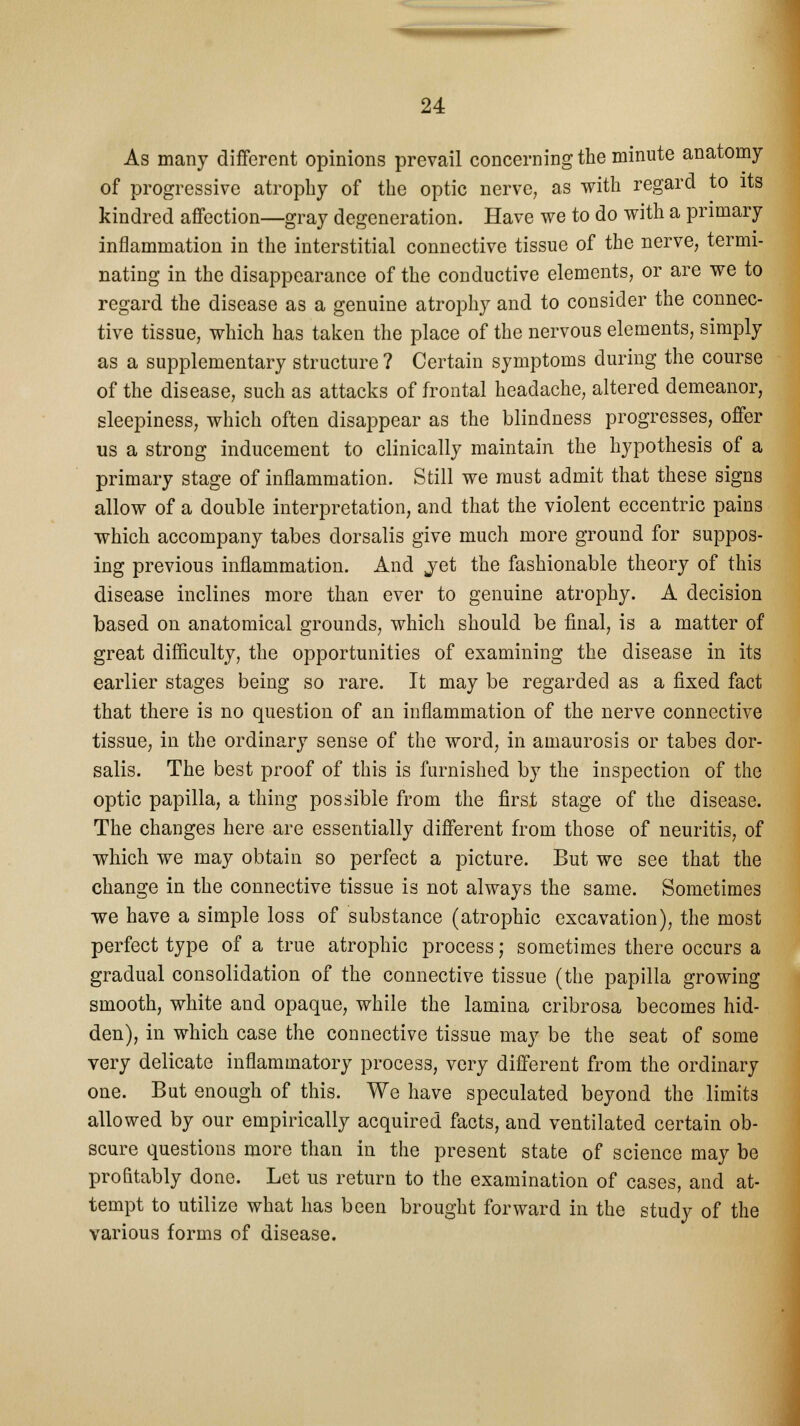 As many different opinions prevail concerning the minute anatomy of progressive atrophy of the optic nerve, as with regard to its kindred affection—gray degeneration. Have we to do with a primary inflammation in the interstitial connective tissue of the nerve, termi- nating in the disappearance of the conductive elements, or are we to regard the disease as a genuine atrophy and to consider the connec- tive tissue, which has taken the place of the nervous elements, simply as a supplementary structure ? Certain symptoms during the course of the disease, such as attacks of frontal headache, altered demeanor, sleepiness, which often disappear as the blindness progresses, offer us a strong inducement to clinically maintain the hypothesis of a primary stage of inflammation. Still we must admit that these signs allow of a double interpretation, and that the violent eccentric pains which accompany tabes dorsalis give much more ground for suppos- ing previous inflammation. And jet the fashionable theory of this disease inclines more than ever to genuine atrophy. A decision based on anatomical grounds, which should be final, is a matter of great difficulty, the opportunities of examining the disease in its earlier stages being so rare. It may be regarded as a fixed fact that there is no question of an inflammation of the nerve connective tissue, in the ordinary sense of the word, in amaurosis or tabes dor- salis. The best proof of this is furnished by the inspection of the optic papilla, a thing possible from the first stage of the disease. The changes here are essentially different from those of neuritis, of which we may obtain so perfect a picture. But we see that the change in the connective tissue is not always the same. Sometimes we have a simple loss of substance (atrophic excavation), the most perfect type of a true atrophic process; sometimes there occurs a gradual consolidation of the connective tissue (the papilla growing smooth, white and opaque, while the lamina cribrosa becomes hid- den), in which case the connective tissue may be the seat of some very delicate inflammatory process, very different from the ordinary one. But enough of this. We have speculated beyond the limits allowed by our empirically acquired facts, and ventilated certain ob- scure questions more than in the present state of science may be profitably done. Let us return to the examination of cases, and at- tempt to utilize what has been brought forward in the study of the various forms of disease.