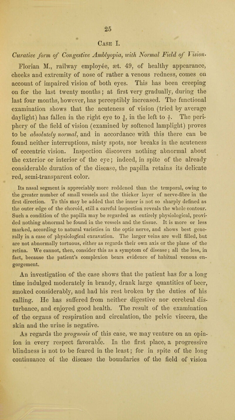 Case I. Curative form of Congestive Amblyopia, with Normal Field of T isioiu Florian M., railway employee, set. 49, of healthy appearance, cheeks and extremity of nose of rather a venous redness, comes on account of impaired vision of both eyes. This has been creeping on for the last twenty months; at first very gradually, during the last four months, however, has perceptibly increased. The functional examination shows that the acuteness of vision (tried by average daylight) has fallen in the right eye to |, in the left to \, The peri- phery of the field of vision (examined by softened lamplight) proves to be absolutely normal, and in accordance with this there can be found neither interruptions, misty spots, nor breaks in the acuteness of eccentric vision. Inspection discovers nothing abnormal about the exterior or interior of the eye; indeed, in spite of the already considerable duration of the disease, the papilla retains its delicate red, semi-transparent color. Its nasal segment is appreciably more reddened than the temporal, owing to the greater number of small vessels and the thicker layer of nerve-fibre in the first direction. To this may be added that the inner is not so sharply defined as the outer edge of the choroid, still a careful inspection reveals the whole contour. Such a condition of the papilla may be regarded as entirely physiological, provi- ded nothing abnormal be found in the vessels and the tissue. It is more or less marked, according to natural varieties in the optic nerve, and shows best gene- rally in a case of physiological excavation. The larger veins are well filled, but are not abnormally tortuous, either as regards their own axis or the plane of the retina. We cannot, then, consider this as a symptom of disease ; all the less, in fact, because the patient's complexion bears evidence of habitual venous en- gorgement. An investigation of the case shows that the patient has for a long time indulged moderately in brandy, drank large quantities of beer, smoked considerably, and had his rest broken by the duties of his calling. He has suffered from neither digestive nor cerebral dis- turbance, and enjoyed good health. The result of the examination of the organs of respiration and circulation, the pelvic viscera, the skin and the urine is negative. As regards the jwognosis of this case, we may venture on an opin- ion in every respect favorable. In the first place, a progressive blindness is not to be feared in the least; for in spite of the long continuance of the disease the boundaries of the field of vision