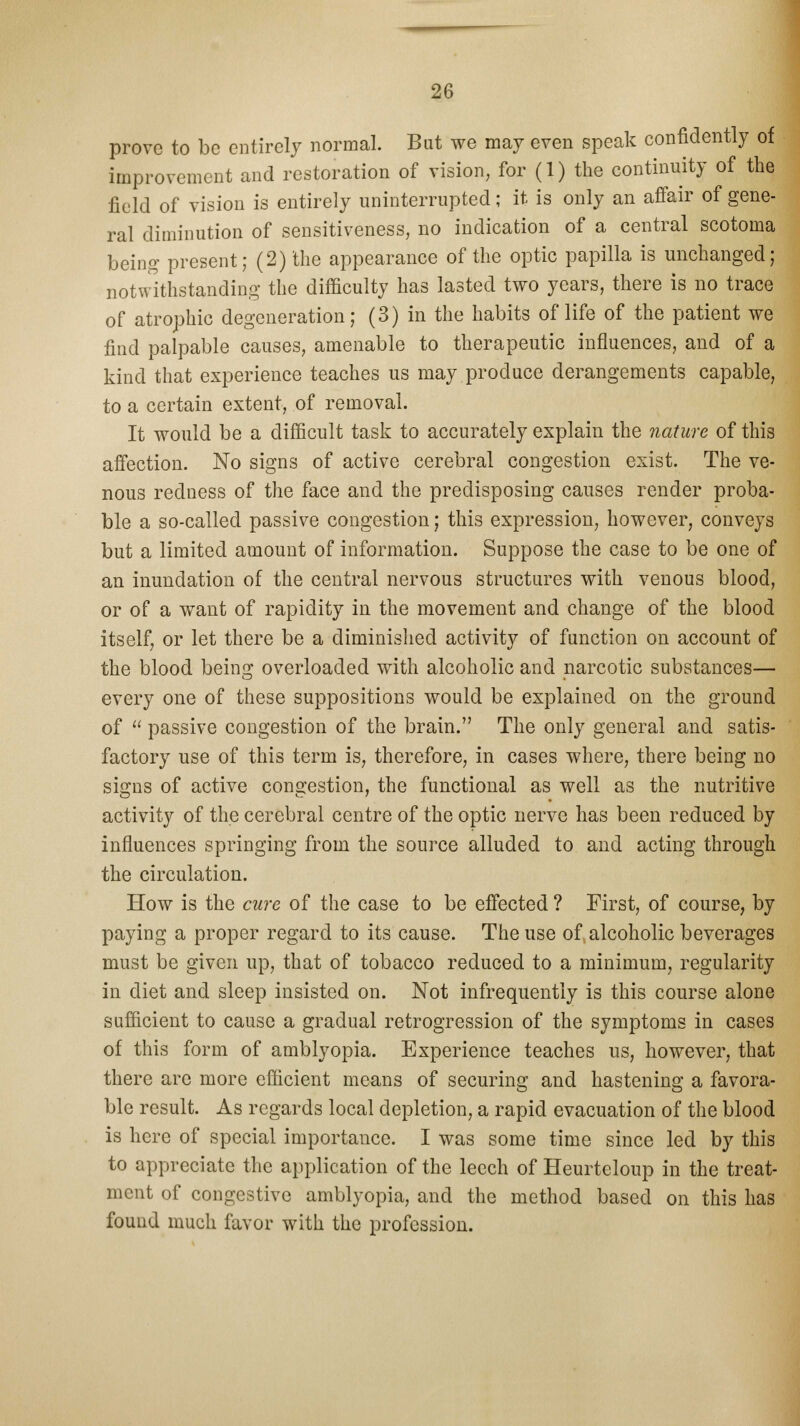 prove to be entirely normal. But we may even speak confidently of improvement and restoration of vision, for (1) the continuity of the field of vision is entirely uninterrupted; it is only an affair of gene- ral diminution of sensitiveness, no indication of a central scotoma being present; (2) the appearance of the optic papilla is unchanged; notwithstanding the difficulty has lasted two years, there is no trace of atrophic degeneration; (3) in the habits of life of the patient we find palpable causes, amenable to therapeutic influences, and of a kind that experience teaches us may produce derangements capable, to a certain extent, of removal. It would be a difficult task to accurately explain the nature of this affection. No signs of active cerebral congestion exist. The ve- nous redness of the face and the predisposing causes render proba- ble a so-called passive congestion; this expression, however, conveys but a limited amount of information. Suppose the case to be one of an inundation of the central nervous structures with venous blood, or of a want of rapidity in the movement and change of the blood itself, or let there be a diminished activity of function on account of the blood being overloaded with alcoholic and narcotic substances— every one of these suppositions would be explained on the ground of  passive congestion of the brain. The only general and satis- factory use of this term is, therefore, in cases where, there being no signs of active congestion, the functional as well as the nutritive activity of the cerebral centre of the optic nerve has been reduced by influences springing from the source alluded to and acting through the circulation. How is the cure of the case to be effected ? First, of course, by paying a proper regard to its cause. The use of alcoholic beverages must be given up, that of tobacco reduced to a minimum, regularity in diet and sleep insisted on. Not infrequently is this course alone sufficient to cause a gradual retrogression of the symptoms in cases of this form of amblyopia. Experience teaches us, however, that there are more efficient means of securing and hastening a favora- ble result. As regards local depletion, a rapid evacuation of the blood is here of special importance. I was some time since led by this to appreciate the application of the leech of Heurteloup in the treat- ment of congestive amblyopia, and the method based on this has found much favor with the profession.