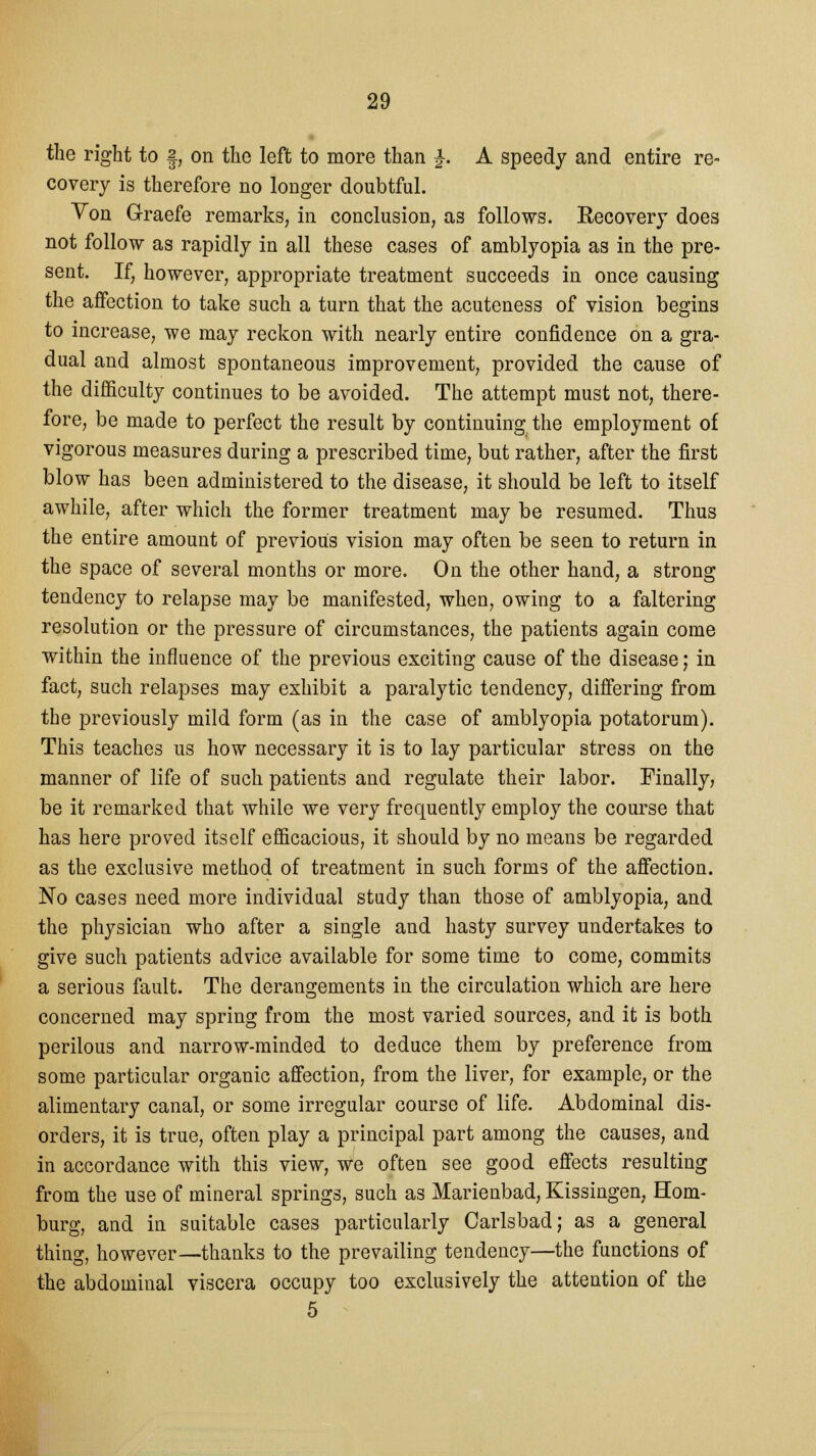 the right to §, on the left to more than £. A speedy and entire re- covery is therefore no longer doubtful. Von Graefe remarks, in conclusion, as follows. Recovery does not follow as rapidly in all these cases of amblyopia as in the pre- sent. If, however, appropriate treatment succeeds in once causing the affection to take such a turn that the acuteness of vision begins to increase, we may reckon with nearly entire confidence on a gra- dual and almost spontaneous improvement, provided the cause of the difficulty continues to be avoided. The attempt must not, there- fore, be made to perfect the result by continuing the employment of vigorous measures during a prescribed time, but rather, after the first blow has been administered to the disease, it should be left to itself awhile, after which the former treatment may be resumed. Thus the entire amount of previous vision may often be seen to return in the space of several months or more. On the other hand, a strong tendency to relapse may be manifested, when, owing to a faltering resolution or the pressure of circumstances, the patients again come within the influence of the previous exciting cause of the disease; in fact, such relapses may exhibit a paralytic tendency, differing from the previously mild form (as in the case of amblyopia potatorum). This teaches us how necessary it is to lay particular stress on the manner of life of such patients and regulate their labor. Finally, be it remarked that while we very frequently employ the course that has here proved itself efficacious, it should by no means be regarded as the exclusive method of treatment in such forms of the affection. No cases need more individual study than those of amblyopia, and the physician who after a single and hasty survey undertakes to give such patients advice available for some time to come, commits a serious fault. The derangements in the circulation which are here concerned may spring from the most varied sources, and it is both perilous and narrow-minded to deduce them by preference from some particular organic affection, from the liver, for example, or the alimentary canal, or some irregular course of life. Abdominal dis- orders, it is true, often play a principal part among the causes, and in accordance with this view, we often see good effects resulting from the use of mineral springs, such as Marienbad, Kissingen, Hom- burg, and in suitable cases particularly Carlsbad; as a general thing, however—thanks to the prevailing tendency—the functions of the abdominal viscera occupy too exclusively the attention of the 5