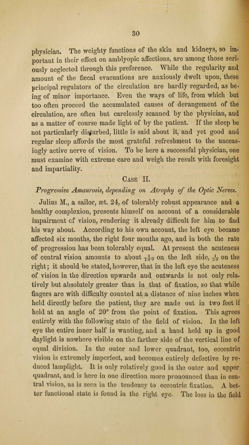 physician. The weighty functions of the skin and kidneys, so im- portant in their effect on amblyopic affections, are among those seri- ously neglected through this preference. While the regularity and amount of the faecal evacuations are anxiously dwelt upon, these principal regulators of the circulation are hardly regarded, as be- ing of minor importance. Even the ways of life, from which but too often proceed the accumulated causes of derangement of the circulation, are often but carelessly scanned by the physician, and as a matter of course made light of by the patient. If the sleep be not particularly disturbed, little is said about it, and yet good and regular sleep affords the most grateful refreshment to the unceas- iugly active nerve of vision. To be here a successful physician, one must examine with extreme care and weigh the result with foresight and impartiality. Case II. Progressive Amaurosis, depending on Atrophy of the Optic Nerves. Julius M., a sailor, set. 24, of tolerably robust appearance and a healthy complexion, presents himself on account of a considerable impairment cf vision, rendering it already difficult for him to find his way about. According to his own account, the left eye became affected six months, the right four months ago, and in both the rate of progression has been tolerably equal. At present the acuteness of central vision amounts to about T^ on the left side, -^ on the right; it should be stated, however, that in the left eye the acuteness of vision in the direction upwards and outwards is not only rela- tively but absolutely greater than in that of fixation, so that while fingers are with difficulty counted at a distance of nine inches when held directly before the patient, they are made out in two feet if held at an angle of 20° from the point of fixation. This agrees entirely with the following state of the field of vision. In the left eye the entire inner half is wanting, and a hand held up in good daylight is nowhere visible on the farther side of the vertical line of equal division. In the outer and lower quadrant, too, eccentric vision is extremely imperfect, and becomes entirely defective by re- duced lamplight. It is only relatively good in the outer and upper quadrant, and is here in one direction more pronounced than in cen- tral vision, as is seen in the tendency to eccentric fixation. A bet- ter functional state is found in the right eye. The loss in the field