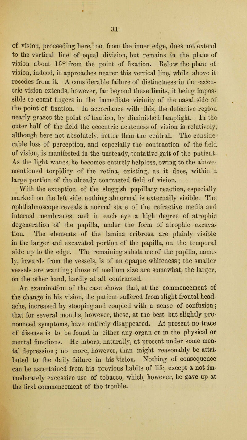 of vision, proceeding here, too, from the inner edge, does not extend to the vertical line of equal division, but remains in the plane of vision about 15° from the point of fixation. Below the plane of vision, indeed, it approaches nearer this vertical line, while above it recedes from it. A considerable failure of distinctness in the eccen- tric vision extends, however, far beyond these limits, it being impos- sible to count fingers in the immediate vicinity of the nasal side of the point of fixation. In accordance with this, the defective region nearly grazes the point of fixation, by diminished lamplight. In the outer half of the field the eccentric acuteness of vision is relatively, although here not absolutely, better than the central. The conside- rable loss of perception, and especially the contraction of the field of vision, is manifested in the unsteady, tentative gait of the patient. As the light wanes, he becomes entirely helpless, owing to the above- mentioned torpidity of the retina, existing, as it does, within a large portion of the already contracted field of vision. With the exception of the sluggish pupillary reaction, especially marked on the left side, nothing abnormal is externally visible. The ophthalmoscope reveals a normal state of the refractive media and internal membranes, and in each eye a high degree of atrophic degeneration of the papilla, under the form of atrophic excava- tion. The elements of the lamina cribrosa are plainly visible in the larger and excavated portion of the papilla, on the temporal side up to the edge. The remaining substance of the papilla, name- ly, inwards from the vessels, is of an opaque whiteness; the smaller vessels are wanting; those of medium size are somewhat, the larger, on the other hand, hardly at all contracted. An examination of the case shows that, at the commencement of the change in his vision, the patient suffered from slight frontal head- ache, increased by stooping and coupled with a sense of confusion j that for several months, however, these, at the best but slightly pro- nounced symptoms, have entirely disappeared. At present no trace of disease is to be found in either any organ or in the physical or mental functions. He labors, naturally, at present under some men- tal depression; no more, however, than might reasonably be attri- buted to the daily failure in his vision. Nothing of consequence can be ascertained from his previous habits of life, except a not im- moderately excessive use of tobacco, which, however, he gave up at the first commencement of the trouble.