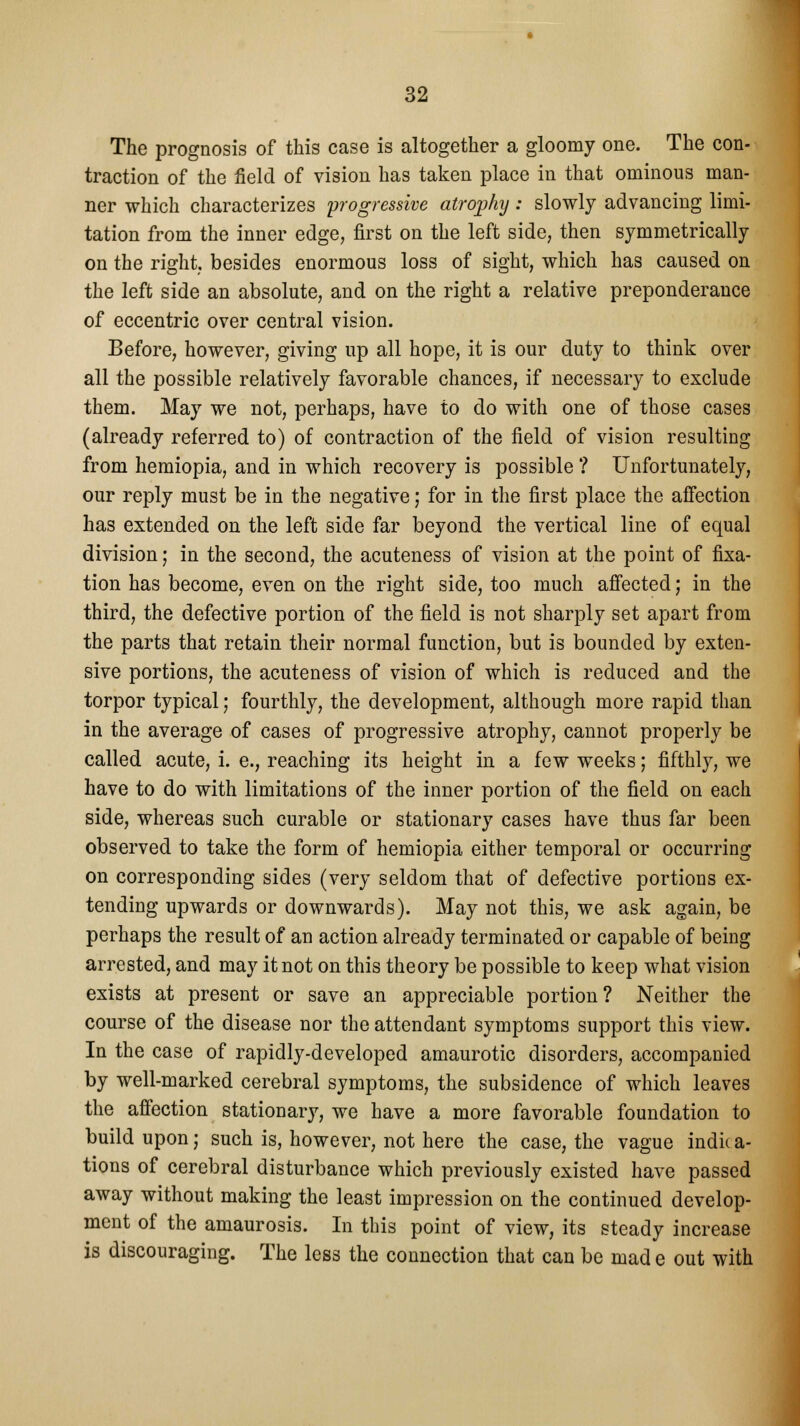 The prognosis of this case is altogether a gloomy one. The con- traction of the field of vision has taken place in that ominous man- ner which characterizes progressive atrophy: slowly advancing limi- tation from the inner edge, first on the left side, then symmetrically on the right, besides enormous loss of sight, which has caused on the left side an absolute, and on the right a relative preponderance of eccentric over central vision. Before, however, giving up all hope, it is our duty to think over all the possible relatively favorable chances, if necessary to exclude them. May we not, perhaps, have to do with one of those cases (already referred to) of contraction of the field of vision resulting from hemiopia, and in which recovery is possible ? Unfortunately, our reply must be in the negative; for in the first place the affection has extended on the left side far beyond the vertical line of equal division; in the second, the acuteness of vision at the point of fixa- tion has become, even on the right side, too much affected; in the third, the defective portion of the field is not sharply set apart from the parts that retain their normal function, but is bounded by exten- sive portions, the acuteness of vision of which is reduced and the torpor typical; fourthly, the development, although more rapid than in the average of cases of progressive atrophy, cannot properly be called acute, i. e., reaching its height in a few weeks; fifthly, we have to do with limitations of the inner portion of the field on each side, whereas such curable or stationary cases have thus far been observed to take the form of hemiopia either temporal or occurring on corresponding sides (very seldom that of defective portions ex- tending upwards or downwards). May not this, we ask again, be perhaps the result of an action already terminated or capable of being arrested, and may it not on this theory be possible to keep what vision exists at present or save an appreciable portion? Neither the course of the disease nor the attendant symptoms support this view. In the case of rapidly-developed amaurotic disorders, accompanied by well-marked cerebral symptoms, the subsidence of which leaves the affection stationary, we have a more favorable foundation to build upon; such is, however, not here the case, the vague indie a- tions of cerebral disturbance which previously existed have passed away without making the least impression on the continued develop- ment of the amaurosis. In this point of view, its steady increase is discouraging. The less the connection that can be mad e out with