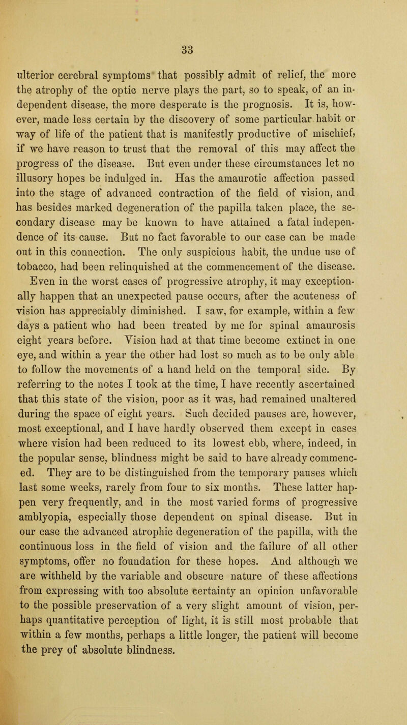 ulterior cerebral symptoms that possibly admit of relief, the more the atrophy of the optic nerve plays the part, so to speak, of an in- dependent disease, the more desperate is the prognosis. It is, how- ever, made less certain by the discovery of some particular, habit or way of life of the patient that is manifestly productive of mischief; if we have reason to trust that the removal of this may affect the progress of the disease. But even under these circumstances let no illusory hopes be indulged in. Has the amaurotic affection passed into the stage of advanced contraction of the field of vision, and has besides marked degeneration of the papilla taken place, the se- condary disease may be known to have attained a fatal indepen- dence of its cause. But no fact favorable to our case can be made out in this connection. The only suspicious habit, the undue use of tobacco, had been relinquished at the commencement of the disease. Even in the worst cases of progressive atrophy, it may exception- ally happen that an unexpected pause occurs, after the acuteness of vision has appreciably diminished. I saw, for example, within a few days a patient who had been treated by me for spinal amaurosis eight years before. Vision had at that time become extinct in one eye, and within a year the other had lost so much as to be only able to follow the movements of a hand held on the temporal side. By referring to the notes I took at the time, I have recently ascertained that this state of the vision, poor as it was, had remained unaltered during the space of eight years. Such decided pauses are, however, most exceptional, and I have hardly observed them except in cases where vision had been reduced to its lowest ebb, where, indeed, in the popular sense, blindness might be said to have already commenc- ed. They are to be distinguished from the temporary pauses which last some weeks, rarely from four to six months. These latter hap- pen very frequently, and in the most varied forms of progressive amblyopia, especially those dependent on spinal disease. But in our case the advanced atrophic degeneration of the papilla, with the continuous loss in the field of vision and the failure of all other symptoms, offer no foundation for these hopes. And although we are withheld by the variable and obscure nature of these affections from expressing with too absolute certainty an opinion unfavorable to the possible preservation of a very slight amount of vision, per- haps quantitative perception of light, it is still most probable that within a few months, perhaps a little longer, the patient will become the prey of absolute blindness.