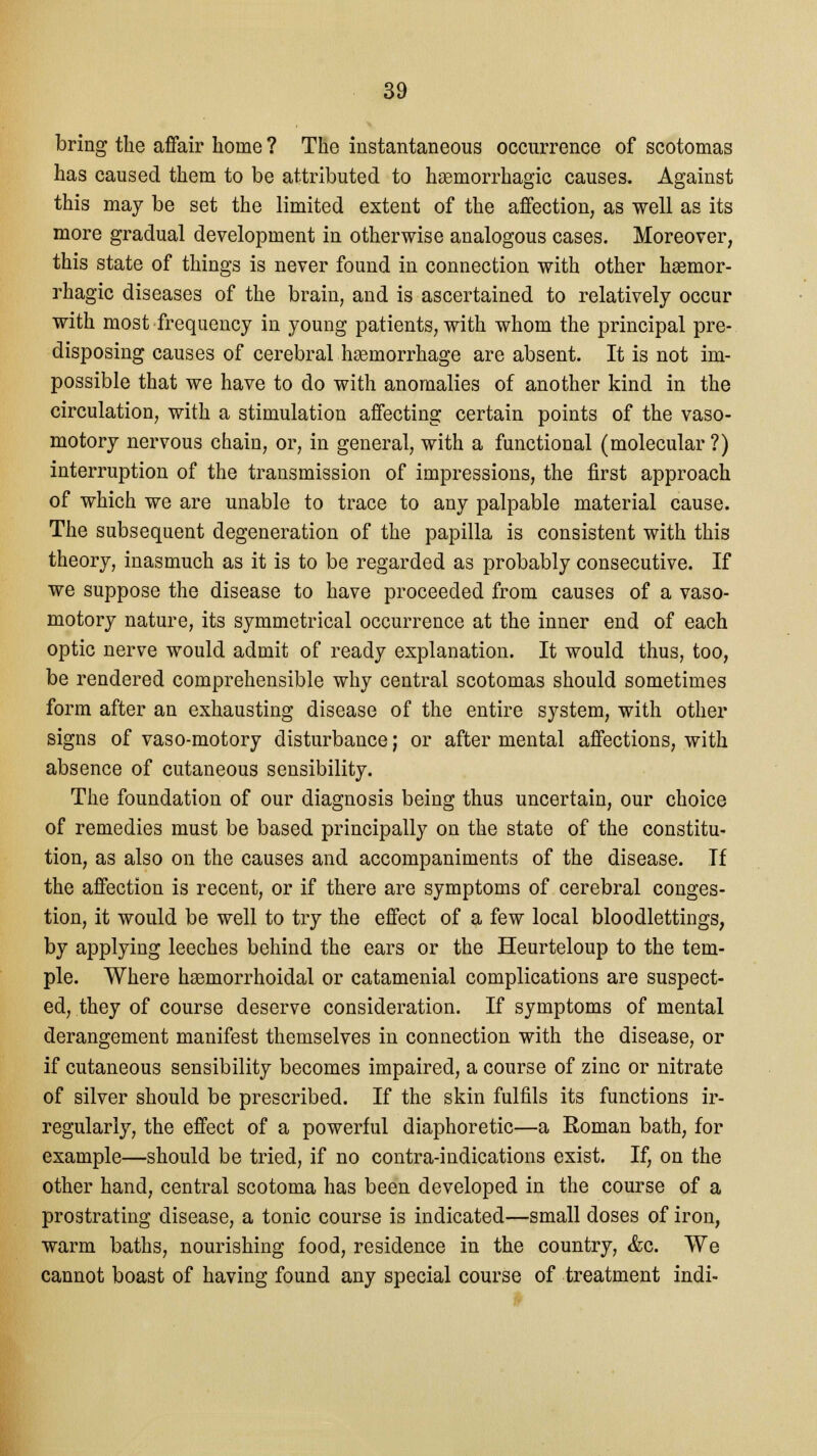 bring the affair home ? The instantaneous occurrence of scotomas has caused them to be attributed to hemorrhagic causes. Against this may be set the limited extent of the affection, as well as its more gradual development in otherwise analogous cases. Moreover, this state of things is never found in connection with other hsemor- rhagic diseases of the brain, and is ascertained to relatively occur with most frequency in young patients, with whom the principal pre- disposing causes of cerebral haemorrhage are absent. It is not im- possible that we have to do with anomalies of another kind in the circulation, with a stimulation affecting certain points of the vaso- motory nervous chain, or, in general, with a functional (molecular ?) interruption of the transmission of impressions, the first approach of which we are unable to trace to any palpable material cause. The subsequent degeneration of the papilla is consistent with this theory, inasmuch as it is to be regarded as probably consecutive. If we suppose the disease to have proceeded from causes of a vaso- motory nature, its symmetrical occurrence at the inner end of each optic nerve would admit of ready explanation. It would thus, too, be rendered comprehensible why central scotomas should sometimes form after an exhausting disease of the entire system, with other signs of vaso-motory disturbance; or after mental affections, with absence of cutaneous sensibility. The foundation of our diagnosis being thus uncertain, our choice of remedies must be based principally on the state of the constitu- tion, as also on the causes and accompaniments of the disease. If the affection is recent, or if there are symptoms of cerebral conges- tion, it would be well to try the effect of a few local bloodlettings, by applying leeches behind the ears or the Heurteloup to the tem- ple. Where hsemorrhoidal or catamenial complications are suspect- ed, they of course deserve consideration. If symptoms of mental derangement manifest themselves in connection with the disease, or if cutaneous sensibility becomes impaired, a course of zinc or nitrate of silver should be prescribed. If the skin fulfils its functions ir- regularly, the effect of a powerful diaphoretic—a Roman bath, for example—should be tried, if no contra-indications exist. If, on the other hand, central scotoma has been developed in the course of a prostrating disease, a tonic course is indicated—small doses of iron, warm baths, nourishing food, residence in the country, &c. We cannot boast of having found any special course of treatment indi-