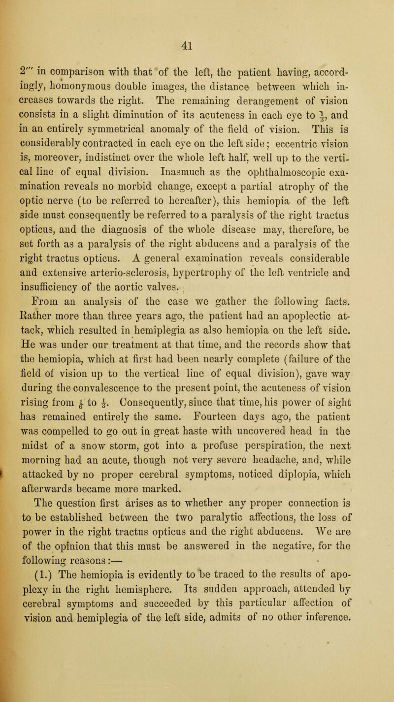 2' in comparison with that of the left, the patient having, accord- ingly, homonymous double images, the distance between which in- creases towards the right. The remaining derangement of vision consists in a slight diminution of its acuteness in each eye to 1, and in an entirely symmetrical anomaly of the field of vision. This is considerably contracted in each eye on the left side; eccentric vision is, moreover, indistinct over the whole left half, well up to the verti- cal line of equal division. Inasmuch as the ophthalmoscopic exa- mination reveals no morbid change, except a partial atrophy of the optic nerve (to be referred to hereafter), this hemiopia of the left side must consequently be referred to a paralysis of the right tractus opticus, and the diagnosis of the whole disease may, therefore, be set forth as a paralysis of the right abducens and a paralysis of the right tractus opticus. A general examination reveals considerable and extensive arterio-sclerosis, hypertrophy of the left ventricle and insufficiency of the aortic valves. From an analysis of the case we gather the following facts. Rather more than three years ago, the patient had an apoplectic at- tack, which resulted in hemiplegia as also hemiopia on the left side. He was under our treatment at that time, and the records show that the hemiopia, which at first had been nearly complete (failure of the field of vision up to the vertical line of equal division), gave way during the convalescence to the present point, the acuteness of vision rising from £ to £. Consequently, since that time, his power of sight has remained entirely the same. Fourteen days ago, the patient was compelled to go out in great haste with uncovered head in the midst of a snow storm, got into a profuse perspiration, the next morning had an acute, though not very severe headache, and, while attacked by no proper cerebral symptoms, noticed diplopia, which afterwards became more marked. The question first arises as to whether any proper connection is to be established between the two paralytic affections, the loss of power in the right tractus opticus and the right abducens. We are of the opinion that this must be answered in the negative, for the following reasons:— (1.) The hemiopia is evidently to be traced to the results of apo- plexy in the right hemisphere. Its sudden approach, attended by cerebral symptoms and succeeded by this particular affection of vision and hemiplegia of the left side, admits of no other inference.