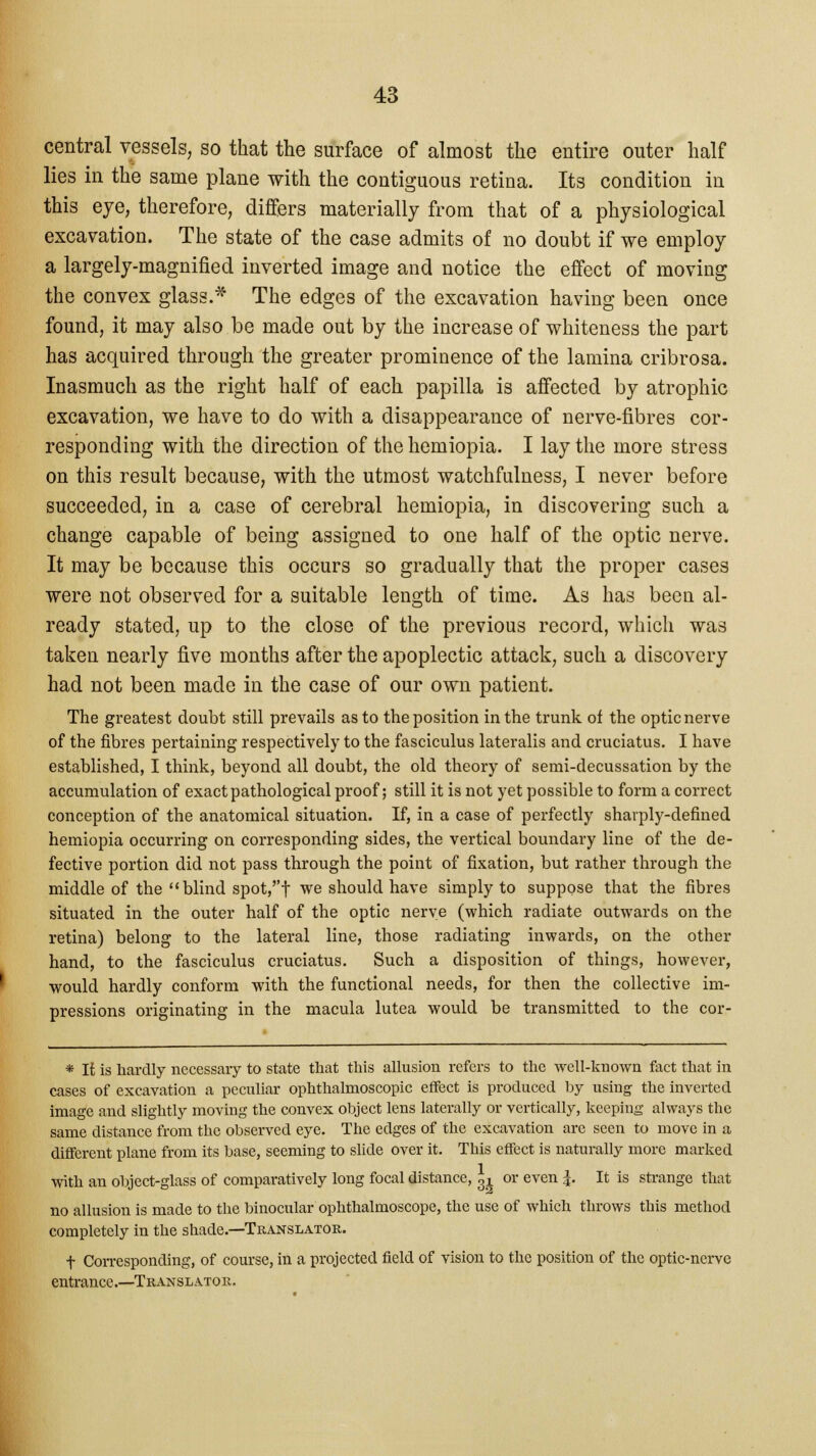 central vessels, so that the surface of almost the entire outer half lies in the same plane with the contiguous retina. Its condition in this eye, therefore, differs materially from that of a physiological excavation. The state of the case admits of no doubt if we employ a largely-magnified inverted image and notice the effect of moving the convex glass.* The edges of the excavation having been once found, it may also be made out by the increase of whiteness the part has acquired through the greater prominence of the lamina cribrosa. Inasmuch as the right half of each papilla is affected by atrophic excavation, we have to do with a disappearance of nerve-fibres cor- responding with the direction of the hemiopia. I lay the more stress on this result because, with the utmost watchfulness, I never before succeeded, in a case of cerebral hemiopia, in discovering such a change capable of being assigned to one half of the optic nerve. It may be because this occurs so gradually that the proper cases were not observed for a suitable length of time. As has been al- ready stated, up to the close of the previous record, which was taken nearly five months after the apoplectic attack, such a discovery had not been made in the case of our own patient. The greatest doubt still prevails as to the position in the trunk of the optic nerve of the fibres pertaining respectively to the fasciculus lateralis and cruciatus. I have established, I think, beyond all doubt, the old theory of semi-decussation by the accumulation of exact pathological proof; still it is not yet possible to form a correct conception of the anatomical situation. If, in a case of perfectly shavply-defined hemiopia occurring on corresponding sides, the vertical boundary line of the de- fective portion did not pass through the point of fixation, but rather through the middle of the blind spot,t we should have simply to suppose that the fibres situated in the outer half of the optic nerve (which radiate outwards on the retina) belong to the lateral line, those radiating inwards, on the other hand, to the fasciculus cruciatus. Such a disposition of things, however, would hardly conform with the functional needs, for then the collective im- pressions originating in the macula lutea would be transmitted to the cor- * It is hardly necessary to state that this allusion refers to the well-known fact that in cases of excavation a peculiar ophthalmoscopic effect is produced by using the inverted image and slightly moving the convex object lens laterally or vertically, keeping always the same distance from the observed eye. The edges of the excavation are seen to move in a different plane from its base, seeming to slide over it. This effect is naturally more marked with an object-glass of comparatively long focal distance, 3i or even J. It is strange that no allusion is made to the binocular ophthalmoscope, the use of which throws this method completely in the shade.—Translator. f Corresponding, of course, in a projected field of vision to the position of the optic-nerve entrance.—Translator.