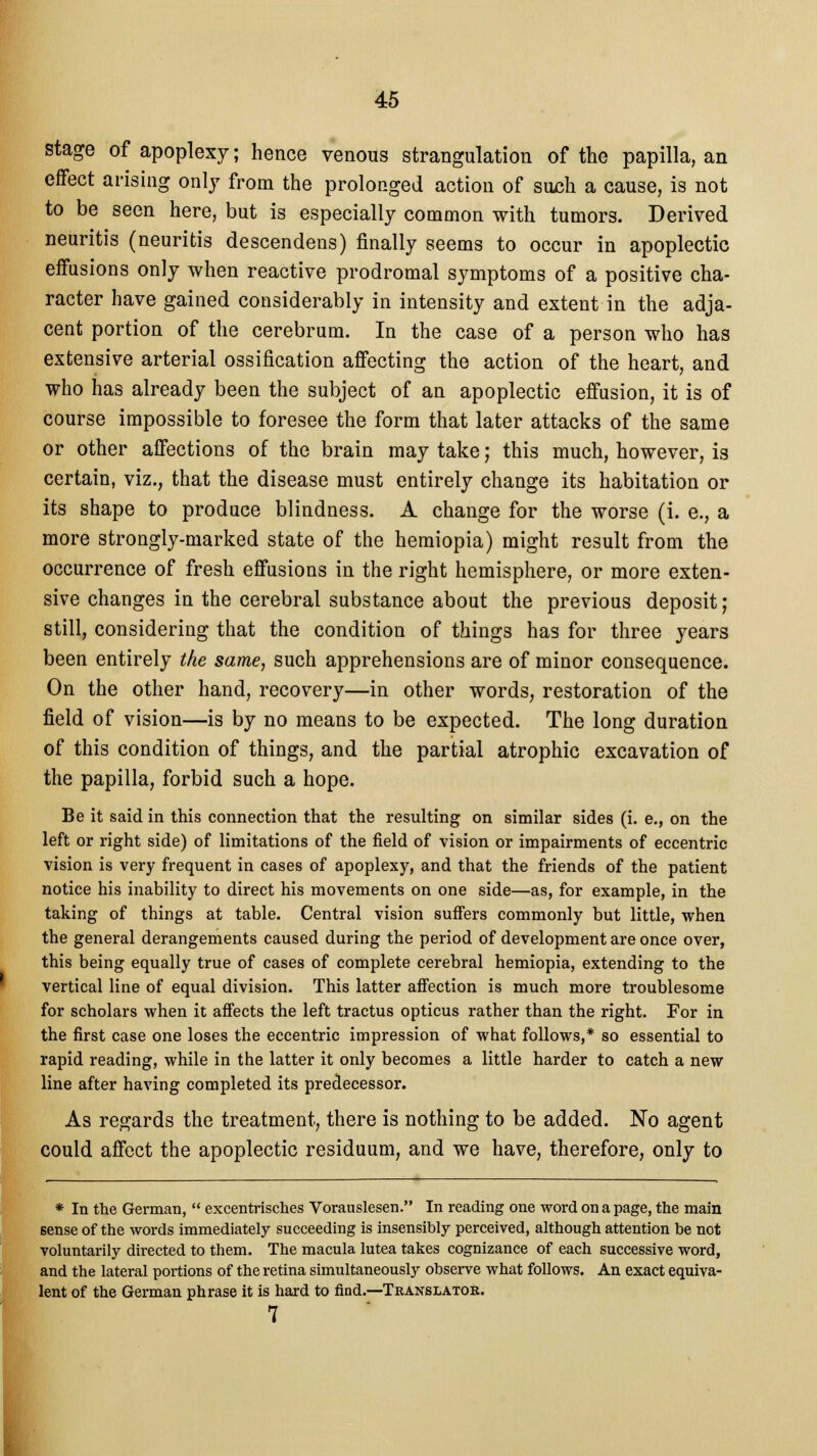 stage of apoplexy; hence venous strangulation of the papilla, an effect arising only from the prolonged action of such a cause, is not to be seen here, but is especially common with tumors. Derived neuritis (neuritis descendens) finally seems to occur in apoplectic effusions only when reactive prodromal symptoms of a positive cha- racter have gained considerably in intensity and extent in the adja- cent portion of the cerebrum. In the case of a person who has extensive arterial ossification affecting the action of the heart, and who has already been the subject of an apoplectic effusion, it is of course impossible to foresee the form that later attacks of the same or other affections of the brain may take j this much, however, is certain, viz., that the disease must entirely change its habitation or its shape to produce blindness. A change for the worse (i. e., a more strongly-marked state of the hemiopia) might result from the occurrence of fresh effusions in the right hemisphere, or more exten- sive changes in the cerebral substance about the previous deposit; still, considering that the condition of things has for three years been entirely the same, such apprehensions are of minor consequence. On the other hand, recovery—in other words, restoration of the field of vision—is by no means to be expected. The long duration of this condition of things, and the partial atrophic excavation of the papilla, forbid such a hope. Be it said in this connection that the resulting on similar sides (i. e., on the left or right side) of limitations of the field of vision or impairments of eccentric vision is very frequent in cases of apoplexy, and that the friends of the patient notice his inability to direct his movements on one side—as, for example, in the taking of things at table. Central vision suffers commonly but little, when the general derangements caused during the period of development are once over, this being equally true of cases of complete cerebral hemiopia, extending to the vertical line of equal division. This latter affection is much more troublesome for scholars when it affects the left tractus opticus rather than the right. For in the first case one loses the eccentric impression of what follows,* so essential to rapid reading, while in the latter it only becomes a little harder to catch a new line after having completed its predecessor. As regards the treatment, there is nothing to be added. No agent could affect the apoplectic residuum, and we have, therefore, only to * In the German,  excentrisches Vorauslesen. In reading one word on a page, the main sense of the words immediately succeeding is insensibly perceived, although attention be not voluntarily directed to them. The macula lutea takes cognizance of each successive word, and the lateral portions of the retina simultaneously observe what follows. An exact equiva- lent of the German phrase it is hard to find.—Translator. 7